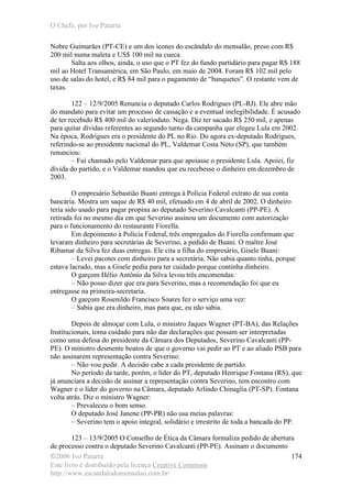 O Chefe, por Ivo Patarra
©2006 Ivo Patarra
Este livro é distribuído pela licença Creative Commons
http://www.escandalodomensalao.com.br/
174
Nobre Guimarães (PT-CE) e um dos ícones do escândalo do mensalão, preso com R$
200 mil numa maleta e US$ 100 mil na cueca.
Salta aos olhos, ainda, o uso que o PT fez do fundo partidário para pagar R$ 188
mil ao Hotel Transamérica, em São Paulo, em maio de 2004. Foram R$ 102 mil pelo
uso de salas do hotel, e R$ 84 mil para o pagamento de “banquetes”. O restante vem de
taxas.
122 – 12/9/2005 Renuncia o deputado Carlos Rodrigues (PL-RJ). Ele abre mão
do mandato para evitar um processo de cassação e a eventual inelegibilidade. É acusado
de ter recebido R$ 400 mil do valerioduto. Nega. Diz ter sacado R$ 250 mil, e apenas
para quitar dívidas referentes ao segundo turno da campanha que elegeu Lula em 2002.
Na época, Rodrigues era o presidente do PL no Rio. Do agora ex-deputado Rodrigues,
referindo-se ao presidente nacional do PL, Valdemar Costa Neto (SP), que também
renunciou:
– Fui chamado pelo Valdemar para que apoiasse o presidente Lula. Apoiei, fiz
dívida do partido, e o Valdemar mandou que eu recebesse o dinheiro em dezembro de
2003.
O empresário Sebastião Buani entrega à Polícia Federal extrato de sua conta
bancária. Mostra um saque de R$ 40 mil, efetuado em 4 de abril de 2002. O dinheiro
teria sido usado para pagar propina ao deputado Severino Cavalcanti (PP-PE). A
retirada foi no mesmo dia em que Severino assinou um documento com autorização
para o funcionamento do restaurante Fiorella.
Em depoimento à Polícia Federal, três empregados do Fiorella confirmam que
levaram dinheiro para secretárias de Severino, a pedido de Buani. O maître José
Ribamar da Silva fez duas entregas. Ele cita a filha do empresário, Gisele Buani:
– Levei pacotes com dinheiro para a secretária. Não sabia quanto tinha, porque
estava lacrado, mas a Gisele pedia para ter cuidado porque continha dinheiro.
O garçom Hélio Antônio da Silva levou três encomendas:
– Não posso dizer que era para Severino, mas a recomendação foi que eu
entregasse na primeira-secretaria.
O garçom Rosenildo Francisco Soares fez o serviço uma vez:
– Sabia que era dinheiro, mas para que, eu não sabia.
Depois de almoçar com Lula, o ministro Jaques Wagner (PT-BA), das Relações
Institucionais, toma cuidado para não dar declarações que possam ser interpretadas
como uma defesa do presidente da Câmara dos Deputados, Severino Cavalcanti (PP-
PE). O ministro desmente boatos de que o governo vai pedir ao PT e ao aliado PSB para
não assinarem representação contra Severino:
– Não vou pedir. A decisão cabe a cada presidente de partido.
No período da tarde, porém, o líder do PT, deputado Henrique Fontana (RS), que
já anunciara a decisão de assinar a representação contra Severino, tem encontro com
Wagner e o líder do governo na Câmara, deputado Arlindo Chinaglia (PT-SP). Fontana
volta atrás. Diz o ministro Wagner:
– Prevaleceu o bom senso.
O deputado José Janene (PP-PR) não usa meias palavras:
– Severino tem o apoio integral, solidário e irrestrito de toda a bancada do PP.
123 – 13/9/2005 O Conselho de Ética da Câmara formaliza pedido de abertura
de processo contra o deputado Severino Cavalcanti (PP-PE). Assinam o documento
 