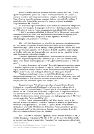 O Chefe, por Ivo Patarra
©2006 Ivo Patarra
Este livro é distribuído pela licença Creative Commons
http://www.escandalodomensalao.com.br/
178
Relatório do TCU (Tribunal de Contas da União) entregue à CPI dos Correios
aponta “irregularidades graves” em 15 de 54 contratos examinados dos Correios. A
auditoria encontrou indícios de favorecimentos à empresa Novadata, do empresário
Mauro Dutra, o Maurinho, amigo do presidente Lula, no valor de R$ 3,4 milhões. O
consórcio Alpha, do qual a Novadata também faz parte, teria sido beneficiado
irregularmente em R$ 5,5 milhões.
Há indícios de superfaturamento de R$ 53 milhões no contrato com a Skymaster,
responsável pelo transporte de cargas para os Correios, e de irregularidades na compra
de 1.500 cofres da empresa Conan, com pagamento indevido de R$ 4,8 milhões.
A SMPB, agência de publicidade de Marcos Valério, foi apontada como tendo
cometido sete infrações. Entre elas, o recebimento de comissões sem a prestação de
serviços, o superfaturamento na aquisição de bens e prestação de serviços e
subcontratações sem justificativas contratuais.
126 – 16/9/2005 Depoimento em juízo. Um dos homens presos pelo assassinato
de Celso Daniel (PT), prefeito de Santo André (SP), afirma que o ex-segurança e
empresário Sérgio Gomes da Silva, o Sérgio Sombra, prometeu R$ 1 milhão pelo crime.
Relata que no dia do seqüestro, em 18 de janeiro de 2002, a quadrilha recebeu ligação
de Sombra, conforme o que fora acertado, com o aviso de que ele e o prefeito haviam
saído do restaurante onde tinham jantado.
O autor do depoimento, cuja identidade é mantida em sigilo, diz que Sombra
“facilitou” a ação dos seqüestradores. “Fizemos o que já tinha sido combinado antes,
fechar com a Blazer, atirar nos pneus e nos vidros, para Sombra destravar as portas do
carro”.
O objetivo do seqüestro era “arrancar” do prefeito documentos que interessavam
a Sombra. Os papéis teriam sido obtidos. O corpo de Daniel foi encontrado dois dias
depois, com marcas de tiro e sinais de tortura, numa estrada de terra em Juquitiba (SP).
O preso escreveu uma carta endereçada a Sombra, em 12 de agosto de 2005:
“Você nos contratou para pegar o prefeito Celso Daniel, para arrancar os
documentos que estavam com ele e, depois, eliminar o mesmo. Nós fizemos o que você
mandou no dia certo. Já se passaram muitos anos depois do acontecido e você sequer
nos procurou. Nós não iremos segurar tudo isso para você.”
Em depoimentos à Polícia Federal, a irmã do advogado Rogério Buratti,
Rosângela, e a ex-mulher dele, Elza Gonçalves, afirmam que o então prefeito de
Ribeirão Preto (SP), Antonio Palocci (PT), participou de três churrascos na casa de
Buratti, em 2002. Naquele ano, Buratti era o vice-presidente da empreiteira Leão Leão,
que mantinha contratos de coleta de lixo e de construção civil com a Prefeitura de
Ribeirão. Em depoimento, Buratti afirmou que a Leão Leão pagou propina de R$ 50 mil
mensais ao prefeito Palocci, em 2001 e 2002.
A Polícia Federal também ouviu Elisa Sueli Ribas Santos, a viúva de Ralf
Barquete. Ele era o secretário da Fazenda da Prefeitura de Ribeirão, na época em que
Buratti era o vice-presidente da Leão Leão. E, segundo Buratti, Barquete tinha a
atribuição de levar os R$ 50 mil mensais destinados a Palocci, um dinheiro que teria
sido repassado ao PT. A viúva informa que Barquete também participou de um dos
churrascos na casa de Buratti, junto com o Palocci.
127 – 17/9/2005 A revista Isto É publica a história do super-mensalão de R$ 7,7
milhões do deputado José Janene (PR), líder do PP e um dos expoentes da base aliada
do governo Lula. Janene teria recebido o “mensalaço” em parceria com o então prefeito
 