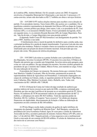 O Chefe, por Ivo Patarra
©2006 Ivo Patarra
Este livro é distribuído pela licença Creative Commons
http://www.escandalodomensalao.com.br/
179
de Londrina (PR), Antônio Belinati. Ele foi cassado e preso em 2002. O esquema
envolveria a Companhia Municipal de Urbanização e, por meio de 11 processos e 23
cartas-convites, teriam sido desviados os R$ 7,7 milhões em obras e serviços fictícios.
128 – 18/9/2005 O PT realiza eleições internas para escolher a nova direção do
partido. O ex-presidente interino, Tarso Genro (RS), não aceitou ser o candidato. Ele se
manifestou contrário à permanência do deputado José Dirceu (SP) na chapa do Campo
Majoritário, corrente política que abriga, entre outros, Lula, o ex-presidente do PT, José
Genoino (SP), e o ex-tesoureiro Delúbio Soares. O novo presidente da legenda, eleito
em segundo turno, é o ex-ministro Ricardo Berzoini (SP), do Campo Majoritário. Para
ele, “não há divisão, o Campo Majoritário tem uma posição unitária”.
O deputado André Costa (PT-RJ) formaliza o seu desligamento do partido. Vai
para o PDT. Justifica a sua saída:
– O desfazimento ético e moral do partido foi definitivo para a minha saída, mas
o principal problema foi a perda do ímpeto transformador. O governo Lula não deu uma
pista para uma mudança. Poderia ir tocando o barco na economia no primeiro ano, mas
sinalizando para um projeto de desenvolvimento nacional. Está provado que esse
projeto não existe. Não passou de retórica de palanque.
129 – 19/9/2005 Lula reúne-se a portas fechadas com o presidente da Câmara
dos Deputados, Severino Cavalcanti (PP-PE). O encontro leva uma hora. O Palácio do
Planalto não permite que a reunião seja fotografada. Severino entrou pela garagem, para
evitar ser visto em público. Do que transpira do encontro, Severino recebeu garantias do
presidente de que o ministro das Cidades, Márcio Fortes, será mantido no cargo. Fortes
foi uma indicação de Severino.
O presidente da Câmara vai renunciar. Da mesma forma que o ministro Fortes,
José Maurício Valadão Cavalcanti, filho de Severino, permanecerá no posto de
superintendente federal de Agricultura em Pernambuco. Continuarão empregados em
cargos de confiança na Câmara, ainda, os seguintes parentes de Severino: Olga Maria,
nora; Catharina, filha; Marlene Cavalcanti, irmã; e Rafaella, neta. Todas com
vencimentos de R$ 1.600,00 a R$ 7.500,00.
O TCU (Tribunal de Contas da União) divulga resultado de auditoria que
apontou indícios de lucros excessivos por parte da GDK, a empresa contratada pela
Petrobrás que deu um jipe Land Rover de presente ao ex-secretário-geral do PT, Silvio
Pereira. Os auditores do TCM encontraram indícios de superfaturamento de R$ 7,2
milhões, e sobrepreços de outros R$ 48,9 milhões. Total das supostas perdas da
Petrobrás: R$ 56,1 milhões. O suspeito “lucro excessivo” foi obtido por despesas
financeiras em duplicidade, direcionamento de licitação e falhas na elaboração de
orçamentos em dois contratos de R$ 160 milhões.
A CPI dos Bingos recebe dados oriundos da quebra de sigilo telefônico de
integrantes da chamada “república de Ribeirão Preto”. Ralf Barquete, consultor da
presidência da Caixa Econômica Federal, ligou 26 vezes para o celular de Ademirson
Ariosvaldo da Silva, secretário particular do ministro Antonio Palocci (PT-SP), entre os
dias 1 e 8 de abril de 2003. Naquele período, a Caixa negociava com a multinacional
Gtech a renovação de um contrato de R$ 650 milhões. O celular de Ademirson era um
dos meios de se conversar com Palocci.
 
