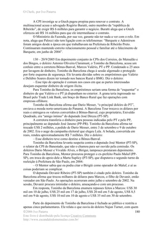 O Chefe, por Ivo Patarra
©2006 Ivo Patarra
Este livro é distribuído pela licença Creative Commons
http://www.escandalodomensalao.com.br/
180
A CPI investiga se a Gtech pagou propina para renovar o contrato. A
multinacional acusa o advogado Rogério Buratti, outro membro da “república de
Ribeirão”, de exigir R$ 6 milhões para garantir o negócio. Buratti alega que a Gtech
ofereceu até R$ 16 milhões para que ele intermediasse o contrato.
O Ministério da Fazenda, por sua vez, garante não ter nada a ver com o rolo. Em
nota, alega que Palocci não tem ligação com os telefonemas: “Barquete e Ademirson
foram amigos desde a época em que trabalhavam na Prefeitura de Ribeirão Preto.
Continuaram mantendo estreito relacionamento pessoal e familiar até o falecimento de
Barquete, em junho de 2004”.
130 – 20/9/2005 Em depoimento conjunto às CPIs dos Correios, do Mensalão e
dos Bingos, o doleiro Antonio Oliveira Claramunt, o Toninho da Barcelona, acusa um
conluio entre a corretora Bônus-Banval, Marcos Valério, PT e PP. Condenado a 25 anos
por lavagem de dinheiro, Toninho da Barcelona chega à sessão algemado e protegido
por forte esquema de segurança. Ele levanta dúvidas sobre os empréstimos que Valério
e Delúbio Soares dizem ter tomado nos bancos Rural e BMG. Diz o doleiro:
– Esse tipo de operação é comum nos casos em que as partes interessadas
desejam esquentar dinheiro de origem ilícita.
Para Toninho da Barcelona, os empréstimos seriam uma forma de “esquentar” o
dinheiro de que Valério e o PT já dispunham no exterior. A grana teria ingressado no
Brasil pelo Trade Link Bank, um braço do Banco Rural que faz operações com
empresas offshore.
Toninho da Barcelona afirma que Dario Messer, “o principal doleiro do PT”,
enviava a moeda norte-americana do Panamá. A Barcelona Tour trocava os dólares por
reais e entregava os valores convertidos à Bônus-Banval, cujo proprietário, Enivaldo
Quadrado, era “amigo íntimo” do deputado José Dirceu (PT-SP).
A corretora transferia o dinheiro para pessoas indicadas pelo PT e pelo PP,
principalmente ao deputado José Janene (PP-PR). Toninho da Barcelona afirma ter
trocado US$ 2 milhões, a pedido de Dario Messer, entre 3 de setembro e 9 de outubro
de 2002. Era o auge da campanha eleitoral que elegeu Lula. A bolada, convertida em
reais, rendeu aproximadamente R$ 7 milhões. Diz o doleiro:
– Esse dinheiro teve como destino a Bônus-Banval.
Toninho da Barcelona levanta suspeita contra o deputado José Mentor (PT-SP),
o relator da CPI do Banestado, que não o chamou para ser ouvido pela comissão. Os
doleiros Dario Messer e Vivaldo Alves, o Birigui, tampouco prestaram depoimento.
Para Toninho da Barcelona, Mentor procurou proteger o ex-prefeito Paulo Maluf (PP-
SP), em troca do apoio dele a Marta Suplicy (PT-SP), que disputava o segundo turno da
reeleição à Prefeitura de São Paulo, em 2004:
– O Mentor sabia que eu podia citar o Birigüi como operador do Maluf, e aí as
coisas poderiam se complicar.
O deputado Devanir Ribeiro (PT-SP) também é citado pelo doleiro. Toninho da
Barcelona afirma que trocou milhares de dólares para Marcos, o filho de Devanir, então
vereador em São Paulo. As operações ocorreram entre julho e setembro de 2002. Na
sessão, Devanir procura intimidar o doleiro, ameaçando-o com um processo.
Em resposta, Toninho da Barcelona enumera repasses feitos a Marcos: US$ 30
mil em 10 de julho, US$ 25 mil em 17 de julho, US$ 20 mil em 5 de agosto, US$ 8,5
mil em 9 de agosto, US$ 10 mil em 10 de agosto e US$ 35 mil em 30 de setembro.
Parte do depoimento de Toninho da Barcelona é fechada ao público e restrita a
apenas cinco parlamentares. Ele relata o que ouviu do doleiro Najun Turner, com quem
 