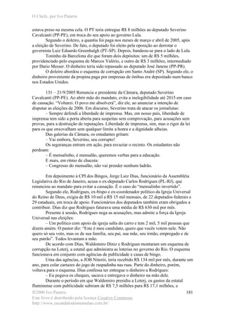 O Chefe, por Ivo Patarra
©2006 Ivo Patarra
Este livro é distribuído pela licença Creative Commons
http://www.escandalodomensalao.com.br/
181
estava preso na mesma cela. O PT teria entregue R$ 8 milhões ao deputado Severino
Cavalcanti (PP-PE), em troca do seu apoio ao governo Lula.
Segundo o doleiro, a quantia foi paga nos meses de março e abril de 2005, após
a eleição de Severino. De fato, o deputado foi eleito pela oposição ao derrotar o
governista Luiz Eduardo Greenhalgh (PT-SP). Depois, bandeou-se para o lado de Lula.
Toninho da Barcelona diz que foram dois depósitos: um de R$ 5 milhões,
providenciado pelo esquema de Marcos Valério, e outro de R$ 3 milhões, intermediado
por Dario Messer. O dinheiro teria sido repassado ao deputado José Janene (PP-PR).
O doleiro abordou o esquema de corrupção em Santo André (SP). Segundo ele, o
dinheiro proveniente da propina paga por empresas de ônibus era depositado num banco
nos Estados Unidos.
131 – 21/9/2005 Renuncia o presidente da Câmara, deputado Severino
Cavalcanti (PP-PE). Ao abrir mão do mandato, evita a inelegibilidade até 2015 em caso
de cassação. “Voltarei. O povo me absolverá”, diz ele, ao anunciar a intenção de
disputar as eleições de 2006. Em discurso, Severino trata de atacar os jornalistas:
– Sempre defendi a liberdade de imprensa. Mas, em nosso país, liberdade de
imprensa tem sido a porta aberta para suspeitas sem comprovação, para acusações sem
provas, para a destruição de reputações. Liberdade de imprensa, sim, mas o rigor da lei
para os que enxovalham sem qualquer limite a honra e a dignidade alheias.
Das galerias da Câmara, os estudantes gritam:
– Vai embora, Severino, seu corrupto!
Os seguranças entram em ação, para esvaziar o recinto. Os estudantes não
perdoam:
– É mensalinho, é mensalão, queremos verbas para a educação.
E mais, em ritmo de chacota:
– Congresso do mensalão, não vai prender nenhum ladrão.
Em depoimento à CPI dos Bingos, Jorge Luiz Dias, funcionário da Assembléia
Legislativa do Rio de Janeiro, acusa o ex-deputado Carlos Rodrigues (PL-RJ), que
renunciou ao mandato para evitar a cassação. É o caso do “mensalinho invertido”.
Segundo ele, Rodrigues, ex-bispo e ex-coordenador político da Igreja Universal
do Reino de Deus, exigia de R$ 10 mil a R$ 15 mil mensais, de 22 deputados federais e
29 estaduais, em troca de apoio. Funcionários dos deputados também eram obrigados a
contribuir. Dias diz que Rodrigues faturava uma média de R$ 630 mil por mês.
Presente à sessão, Rodrigues nega as acusações, mas admite a força da Igreja
Universal nas eleições:
– Um político com apoio da igreja salta do carro e tem 2 mil, 5 mil pessoas que
dizem amém. O pastor diz: “Este é meu candidato, quero que vocês votem nele. Não
quero só seu voto, mas os de sua família, seu pai, sua mãe, seu irmão, empregado e de
seu patrão”. Todos levantam a mão.
De acordo com Dias, Waldomiro Diniz e Rodrigues montaram um esquema de
corrupção na Loterj, a estatal que administra as loterias no governo do Rio. O esquema
funcionava em conjunto com agências de publicidade e casas de bingo.
Uma das agências, a JOB Niterói, teria recebido R$ 134 mil por mês, durante um
ano, para colar cartazes do jogo de raspadinha nas ruas. Parte do dinheiro, porém,
voltava para o esquema. Dias confessa ter entregue o dinheiro a Rodrigues:
– Eu pegava os cheques, sacava e entregava o dinheiro na mão dele.
Durante o período em que Waldomiro presidiu a Loterj, os gastos da estatal
fluminense com publicidade subiram de R$ 7,5 milhões para R$ 17,1 milhões, e
 