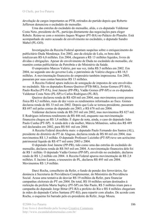O Chefe, por Ivo Patarra
©2006 Ivo Patarra
Este livro é distribuído pela licença Creative Commons
http://www.escandalodomensalao.com.br/
186
devolução de cargos importantes ao PTB, retirados do partido depois que Roberto
Jefferson denunciou o escândalo do mensalão.
Uma das estrelas do escândalo do mensalão, aliás, o ex-deputado Valdemar
Costa Neto, presidente do PL, participa diretamente das negociações para eleger
Rebelo. Reúne-se com o ministro Jaques Wagner (PT-BA) no Palácio do Planalto. Está
acompanhado de outro acusado de envolvimento no escândalo, o deputado Sandro
Mabel (PL-GO).
Investigações da Receita Federal apontam suspeitas sobre o enriquecimento do
publicitário Duda Mendonça. Em 2002, ano da eleição de Lula, os bens dele
totalizavam R$ 6,8 milhões. Em 2004, chegaram a R$ 13 milhões líquidos, livres de
dívidas e obrigações. Apesar do envolvimento de Duda no escândalo do mensalão, ele
mantém contas publicitárias da Petrobrás e do Ministério da Saúde.
O empresário Marcos Valério, por sua vez, tinha R$ 5 milhões em 2002. Em
2004, no segundo ano do governo Lula, o patrimônio de Valério chegou a R$ 18,5
milhões. A movimentação financeira do empresário também impressiona. Em 2003,
passaram por suas contas bancárias R$ 13 milhões.
A Receita Federal apura indícios de sonegação de impostos de sete envolvidos
no escândalo. São os deputados Romeu Queiroz (PTB-MG), Josias Gomes (PT-BA),
Paulo Rocha (PT-PA), José Janene (PP-PR), Vadão Gomes (PP-SP) e os ex-deputados
Valdemar Costa Neto (PL-SP) e Carlos Rodrigues (PL-RJ).
Queiroz declarou renda de R$ 420 mil em 2004, mas movimentou como pessoa
física R$ 4,3 milhões, mais de dez vezes os rendimentos informados ao fisco. Gomes
declarou renda de R$ 33 mil em 2002. Depois que Lula se tornou presidente, passaram
R$ 697 mil pelas contas do deputado em 2003, e R$ 678 mil em 2004.
Valdemar declarou renda de R$ 293 mil em 2002, mas movimentou R$ 827 mil.
E Rodrigues informou rendimento de R$ 446 mil, enquanto sua movimentação
financeira chegou ao R$ 1,8 milhão. É digno de nota, ainda, o caso do deputado João
Paulo Cunha (PT-SP). A renda dele e da mulher, Márcia Milanésio, subiu dos R$ 489
mil declarados em 2002, para R$ 841 mil em 2004.
A Receita Federal descobriu mais: o deputado Paulo Fernando dos Santos (AL),
presidente do diretório do PT de Alagoas, declarou renda de R$ 80 mil em 2004, mas
movimentou R$ 1,3 milhão. O deputado Professor Luizinho (PT-SP) teve um acréscimo
patrimonial líquido de R$ 477 mil entre 2003 e 2004.
O deputado José Janene (PP-PR), tido como uma das estrelas do escândalo do
mensalão, declarou renda de R$ 565 mil em 2004. A movimentação financeira dele foi
de R$ 1 milhão. O deputado Vadão Gomes (PP-SP), envolvido no escândalo, declarou
renda de R$ 1,2 milhão em 2004. A Receita Federal apurou movimentação de R$ 2,8
milhões. E Jacinto Lamas, o tesoureiro do PL, declarou R$ 495 mil em 2004.
Movimentou R$ 1,9 milhão.
Darci Rocha, conselheiro da Refer, o fundo de pensão dos ferroviários, faz
denúncia à Secretaria de Previdência Complementar, do Ministério da Previdência
Social. Acusa uma tentativa de desviar R$ 19 milhões da Refer, para financiar
campanhas eleitorais do PT em 2004. Do total, R$ 10 milhões seriam destinados à
reeleição da prefeita Marta Suplicy (PT-SP) em São Paulo, R$ 5 milhões iriam para a
campanha do deputado Jorge Bittar (PT-RJ) a prefeito do Rio e R$ 4 milhões chegariam
às mãos do deputado Carlos Santana (PT-RJ), para repartir com aliados. De acordo com
Rocha, o esquema foi barrado pelo ex-presidente da Refer, Jorge Moura.
 