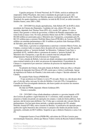 O Chefe, por Ivo Patarra
©2006 Ivo Patarra
Este livro é distribuído pela licença Creative Commons
http://www.escandalodomensalao.com.br/
187
Ligações perigosas. O Jornal Nacional, da TV Globo, noticia as andanças do
empresário Arthur Wascheck, tido como o mandante da gravação na qual o alto
funcionário dos Correios Maurício Marinho aparece recebendo propina de R$ 3 mil.
Wascheck fez quatro depósitos, em dinheiro, no total de R$ 26 mil, ao então tesoureiro
Delúbio Soares, entre 2003 e 2005.
138 – 28/9/2005 Em eleição apertadíssima, Aldo Rebelo (PC do B-SP) é eleito
presidente da Câmara dos Deputados. Candidato de Lula, obtém 258 votos. O da
oposição, deputado José Thomaz Nono (PFL-AL), recebe 243, apenas 15 votos a
menos. Para garantir a vitória do governista, o Palácio do Planalto empreendeu um
toma-lá-dá-cá nunca visto. No total, prometeu liberar mais de R$ 1,5 bilhão, incluindo
R$ 680 milhões já autorizados para o Ministério dos Transportes, comandado pelo PL,
R$ 335 milhões para o ministro Walfrido Mares Guia (PTB-MG), do Turismo, R$ 500
milhões em emendas parlamentares e R$ 18 milhões ao prefeito João Henrique (PDT),
de Salvador, para obras do metrô local.
Além disso, o governo se comprometeu a autorizar o ministro Márcio Fortes, das
Cidades, a nomear todos os cargos-chave da pasta sob seu comando, o que lhe garante,
no linguajar político, a “porteira fechada” do Ministério. Valdemar Costa Neto, o
presidente do PL, também obteve a promessa de manter a “porteira fechada” do
Ministério dos Transportes, o que lhe dá o controle total do cobiçado Dnit
(Departamento Nacional de Infra-Estrutura de Transportes).
Com a eleição de Rebelo, Lula tem um aliado estratégico para defendê-lo em
uma eventual tentativa de se abrir um processo de impeachment. O presidente da
Câmara é o responsável por autorizar a abertura do processo de impedimento do
presidente.
No plenário da Câmara, festa pela eleição de Rebelo. Salta aos olhos a vibração
de alegria do deputado José Dirceu (PT-SP), assim que a vitória é confirmada. Apesar
da ingerência do Palácio do Planalto, Lula emite nota e elogia a “decisão soberana” da
Câmara.
Do senador Pedro Simon (PMDB-RS):
– O que aconteceu na Câmara é o novo PT em ação. Desta vez, não dá para dizer
que o Lula não sabia, nem que foi obra do Delúbio. Com três CPIs, Corregedoria e
Conselho de Ética investigando denúncias, não houve pudor em recorrer aos mesmos
métodos do mensalão.
Do líder do PSDB, deputado Alberto Goldman (SP):
– Venceu o mensalão.
139 – 29/9/2005 A base aliada abandona o plenário e o governo impede a CPI
dos Correios de quebrar o sigilo bancário de 11 corretoras, todas acusadas de causar
prejuízos a fundos de pensão em operações de compra e venda de títulos públicos. Sem
quorum, não há meios para deliberar. Faz 15 dias que a comissão não vota por falta de
parlamentares. Em boa parte desse período, o próprio presidente da CPI, senador
Delcídio Amaral (PT-MS), esteve ausente de Brasília. A justificativa da oposição para a
quebra dos sigilos bancários das corretoras é o prejuízo dos fundos de pensão nessas
operações, estimado em R$ 9 milhões. Suspeita-se que o dinheiro financiou o caixa 2 do
PT.
O deputado Gustavo Fruet (PSDB-PR), sub-relator da CPI dos Correios para
movimentação financeira, afirma que Marcos Valério omitiu da Receita Federal milhões
 