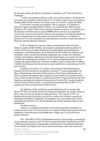 O Chefe, por Ivo Patarra
©2006 Ivo Patarra
Este livro é distribuído pela licença Creative Commons
http://www.escandalodomensalao.com.br/
188
de reais provenientes de supostos empréstimos repassados ao PT. Para Fruet, houve
montagem:
– Valério não emprestou dinheiro ao PT, ele transferiu dinheiro. A cada dia fica
mais claro que ele repassou dinheiro para o PT, ao mesmo tempo em que suas agências
de publicidade tinham contratos com estatais como os Correios e o Banco do Brasil.
O sub-relator investiga cinco hipóteses. São as seguintes: 1) o dinheiro já
pertencia à agência de publicidade de Valério; 2) os bancos Rural e BMG fizeram
doações ao PT, usando Valério como canal para repassar os valores; 3) o dinheiro veio
de empresas de telefonia para as quais a SMPB prestava serviços; 4) a origem dos
recursos são os lucros que corretoras obtiveram em operações com fundos de pensão de
estatais, repassados por meio de empréstimos bancários fictícios; 5) o dinheiro já
pertencia ao PT e estava guardado em contas bancárias no exterior, sendo internados no
Brasil por meio de operações bancárias.
O TCU (Tribunal de Contas da União) conclui auditoria sobre 415 obras
federais, orçadas em R$ 20 bilhões. Recomenda a paralisação de dezenas delas. De
acordo com técnicos do órgão, há indícios de irregularidades, principalmente de
sobrepreços e superfaturamentos. Só na Petrobrás são R$ 5 bilhões em contratos com
problemas, como concorrências dirigidas, pagamentos por serviços não realizados,
contratos sem licitações, aditamentos acima dos limites legais e até tentativa de obstruir
o trabalho de fiscalização dos auditores. O TCU detectou superfaturamento em dois
contratos da empresa GDK com a Petrobrás na Bahia. O desvio chega a R$ 55 milhões.
A GDK ficou famosa por dar de presente um jipe Land Rover ao secretário-geral do PT,
Silvio Pereira.
A auditoria investigou 131 contratos relacionados ao Dnit (Departamento
Nacional de Infra-Estrutura de Transportes). Encontrou 75 com irregularidades. No
Dnocs (Departamento Nacional de Obras Contra as Secas) foram identificadas seis
obras irregulares. Há suspeitas sobre prejuízos ao erário público em contrato firmado
entre a Caixa Econômica Federal e a multinacional Gtech. Fazem parte da lista de obras
suspeitas a ampliação do sistema de transmissão de Tucuruí (PA), a modernização do
sistema Furnas em Minas Gerais, a construção da ponte Brasil-Peru na BR 317 e a
expansão de linhas de transmissão em Mato Grosso.
Em editorial, a Folha de S.Paulo comenta depoimento do ex-ministro José
Dirceu (PT-SP) ao Conselho de Ética da Câmara dos Deputados. Na ocasião, Dirceu se
disse “cada vez mais convencido da minha inocência”. Para o jornal, “o PT, em
benefício do governo Luiz Inácio Lula da Silva, montou um milionário esquema de
distribuição de dinheiro a deputados. Na linguagem crua, esses parlamentares foram
comprados com dinheiro vivo, em procedimento que afronta qualquer código de ética
parlamentar”.
A Folha acrescenta:
“Saber se os comprados receberam ou não em base mensal (o mensalão), se
retribuíram com votos a favor do governo ou se usaram o dinheiro para quitar dívidas de
campanha é irrelevante para a necessidade que se impõe, que é a de cassá-los por
quebra de decoro.”
140 – 30/9/2005 A CGU (Controladoria-Geral da União) divulga a conclusão de
um levantamento segundo o qual 75% dos municípios brasileiros fiscalizados em 2003
e 2004 apresentaram graves irregularidades administrativas. Os problemas detectados
vão de fraudes em licitações até o uso de notas fiscais falsas e desvio de recursos do
 
