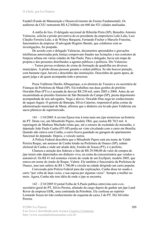 O Chefe, por Ivo Patarra
©2006 Ivo Patarra
Este livro é distribuído pela licença Creative Commons
http://www.escandalodomensalao.com.br/
189
Fundef (Fundo de Manutenção e Desenvolvimento do Ensino Fundamental). Os
auditores da CGU rastrearam R$ 4,2 bilhões em 660 das 921 cidades analisadas.
A máfia do lixo. O delegado seccional de Ribeirão Preto (SP), Benedito Antonio
Valencise, solicita a prisão preventiva do ex-presidente da empreiteira Leão Leão, Luiz
Cláudio Ferreira Leão, e de Wilney Barquete, Fernando Fischer e Marcelo Franzine,
funcionários da empresa. O advogado Rogério Buratti, que colaborou com as
investigações, foi poupado.
De acordo com o delegado Valencise, documentos apreendidos e gravações
telefônicas autorizadas pela Justiça comprovam fraudes nas licitações e nos contratos de
limpeza urbana em várias cidades de São Paulo. Para o delegado, havia um mapa da
propina e dos presentes distribuídos a agentes públicos e políticos. Diz Valencise:
– Temos provas evidentes do crime de formação de quadrilha em diversos
municípios. A prisão dessas pessoas garante a ordem pública. Se não houver punição,
com bastante rigor, haverá o descrédito das instituições. Descrédito de quem apura, de
quem julga e de quem acompanha todo o processo.
Presa Valdirene Dardin Albuquerque, a ex-diretora do Tesouro e ex-secretária de
Finanças da Prefeitura de Mauá (SP). Ela trabalhou nas duas gestões do prefeito
Oswaldo Dias (PT) e é acusada de desviar R$ 230 mil, entre 2003 e 2004. Antes de ser
encaminhada ao presídio feminino de São Bernardo do Campo (SP), presta depoimento
acompanhada de seis advogados. Nega o desvio. Oswaldo Dias nega ter conhecimento
de saques ilegais. O gerente do Banespa, Silvio Catarino, responsável pelas contas da
administração municipal de Mauá, afirmou que o dinheiro era levado para Valdirene em
sacos plásticos de supermercado.
141 – 1/10/2005 A revista Época traz à tona mais um jipe misterioso na história
do PT. Desta vez, um Mitsubishi Pajero, modelo TR4, que custou R$ 70,5 mil. A
reportagem de Matheus Machado relata que, até o estouro do escândalo do mensalão, o
deputado João Paulo Cunha (PT-SP) podia ser visto circulando com o carro em Brasília.
Quando não estava com Cunha, o carro ficava guardado na garagem do apartamento
funcional do deputado. Depois, o veículo sumiu.
A Polícia Federal descobriu que o Mitsubishi Pajero está em nome de Valdir
Pereira Roque, um assessor de Cunha lotado na Prefeitura de Osasco (SP), reduto
eleitoral de Cunha e onde um aliado dele, Emídio de Souza (PT), é o prefeito.
Chamou a atenção dos federais o fato de R$ 29.500,00 do valor de compra do
jipe terem sido depositados em dinheiro vivo, na conta da concessionária que vendeu o
automóvel. Os R$ 41 mil restantes vieram da venda de um EcoSport, modelo 2005, que
estava em nome do irmão de Roque, Valmir. Ele também é funcionário da Prefeitura de
Osasco, mas tem salário de R$ 1.700,00 e circula na cidade dirigindo um carro popular.
Convocado pela Polícia Federal para dar explicações, Cunha disse ter usado o
carro “por volta de duas vezes, e sua esposa por algumas vezes”. Sempre a mulher no
meio. Agora, Cunha não tem idéia de onde o jipe se encontra.
142 – 2/10/2005 O jornal Folha de S.Paulo publica entrevista com o ex-
secretário-geral do PT, Silvio Pereira, afastado do cargo depois de ganhar um jipe Land
Rover da empresa GDK, uma contratada da Petrobrás. Ele confessa ao repórter
Leonardo Souza ter tido conhecimento do esquema de caixa 2 do PT. Diz Silvinho
Pereira:
 