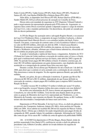 O Chefe, por Ivo Patarra
©2006 Ivo Patarra
Este livro é distribuído pela licença Creative Commons
http://www.escandalodomensalao.com.br/
191
Pedro Corrêa (PP-PE), Vadão Gomes (PP-SP), Pedro Henry (PP-MT), Wanderval
Santos (PL-SP), José Borba (PMDB-PR) e Roberto Brant (PFL-MG).
Além deles, os deputados José Dirceu (PT-SP), Romeu Queiroz (PTB-MG) e
Sandro Mabel (PL-GO) já sofrem processo de cassação no Conselho de Ética.
Dirceu entra com mandado de segurança no STF (Supremo Tribunal Federal) e
pede o arquivamento da representação proposta pelo PTB contra ele. Argumento: os
supostos fatos contra Dirceu ocorreram quando o deputado ocupava o cargo de ministro
da Casa Civil, e não o mandato parlamentar. Em decorrência, não pode ser cassado por
falta de decoro parlamentar.
A CPI dos Bingos faz acareação entre o advogado Rogério Buratti, o ex-assessor
da Casa Civil Waldomiro Diniz, o empresário de jogos Carlinhos Cachoeira, o diretor
da multinacional Gtech Marcelo Rovai e o ex-consultor jurídico da Gtech, Enrico
Gianelli. Em pauta, a renovação do contrato entre a Caixa Econômica Federal e a Getch,
no valor de R$ 650 milhões, efetivado em abril de 2004. A Gtech acusa Buratti e
Waldomiro de tentarem extorquir R$ 6 milhões da empresa, em troca da renovação.
Buratti e Waldomiro, afinados, afirmam que a Gtech tentou suborná-los, oferecendo até
R$ 16 milhões de propina pelo mesmo contrato.
A sessão é tumultuada e repleta de bate-bocas e xingamentos. Relatório do TCU
(Tribunal de Contas da União) analisou a execução do contrato entre a Caixa e a Gtech,
pelo qual a multinacional explorou serviços de loteria, entre abril de 2003 e agosto de
2004. No período foram pagos R$ 408 milhões à Gtech. O relatório concluiu que, do
total, R$ 120 milhões representaram um gasto desnecessário, cujo dispêndio não teria
acontecido se a renegociação do contrato fosse feita com mais rigor.
Durante a sessão, Rovai afirma que Waldomiro foi até a Gtech em 1 de abril de
2004, para dizer que o contrato só seria assinado com a contratação de um consultor.
Não mencionou o nome de ninguém. No dia seguinte apareceu Buratti, que pediu R$ 6
milhões.
Buratti, aos gritos, diz que a afirmação é mentirosa. E garante que Rovai lhe
ofereceu de R$ 500 mil a R$ 16 milhões, dependendo do que ficasse definido na
renovação do contrato, e depois pagou R$ 6 milhões para a empresa MM Consultoria.
Reação de Rovai:
– O senhor recusou R$ 16 milhões? O senhor é tolinho por acaso? O senhor,
com a sua biografia, recusou? Quantos ônibus dava para comprar com esse dinheiro?
De acordo com informações da CPI, houve mesmo um pagamento à MM
Consultoria, no valor de R$ 5 milhões. Teria havido uma disputa dentro do governo,
entre os grupos do Ministério da Casa Civil, representado por Waldomiro, e o do
Ministério da Fazenda, cujo expoente era Buratti. De qualquer forma, os R$ 5 milhões
teriam sido descontados e transportados do banco num carro-forte.
Depoimento à CPI do Mensalão. É de José Luiz Alves, ex-chefe de gabinete do
ex-ministro dos Transportes Anderson Adauto (PL-MG), eleito prefeito de Uberaba
(MG) em 2004. Alves admite ter recebido R$ 200 mil do esquema de Marcos Valério,
no Banco Rural. Afirma que o dinheiro foi usado integralmente para pagar dívidas de
campanha de 2002, quando Adauto foi candidato a deputado. Informações de Valério
dão conta de que Alves sacou R$ 1 milhão de conta da agência de publicidade SMPB.
146 – 6/10/2005 Em depoimento à CPI dos Bingos, Bruno Daniel, irmão do
prefeito assassinado Celso Daniel (PT), confirma ter ouvido o chefe de gabinete do
presidente Lula, Gilberto Carvalho, admitir ter levado dinheiro do esquema de
 