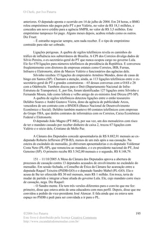 O Chefe, por Ivo Patarra
©2006 Ivo Patarra
Este livro é distribuído pela licença Creative Commons
http://www.escandalodomensalao.com.br/
195
anteriores. O deputado aponta o ocorrido em 14 de julho de 2004. Em 24 horas, o BMG
rolou empréstimos não pagos pelo PT e por Valério, no valor de R$ 18,1 milhões, e
concedeu um novo crédito para a agência SMPB, no valor de R$ 3,5 milhões. Este
empréstimo tampouco foi pago. Alguns meses depois, acabou rolado como os outros.
Diz Fruet:
– É estranho negociar sempre, sem nada receber. É o tipo de empréstimo
contraído para não ser cobrado.
Ligações perigosas. A quebra de sigilos telefônicos revela os caminhos do
tráfico de influência nos subterrâneos de Brasília. A CPI dos Correios divulga dados de
Silvio Pereira, o ex-secretário-geral do PT que nunca ocupou cargo no governo Lula.
Ele fez 670 ligações para números telefônicos da presidência da República. E conversou
freqüentemente com diretores de empresas estatais como Correios, IRB, Furnas,
Infraero e Eletronorte, além de Marcos Valério e funcionários das agências dele.
Silvinho recebeu 15 ligações do empresário Armênio Mendes, dono de casas de
bingo em Santos (SP). Chamam a atenção, ainda, as 113 ligações telefônicas entre o ex-
secretário-geral do PT e grandes construtoras – 65 dessas conversas com a OAS e 28
com a Odebrecht. Também discou para o Dnit (Departamento Nacional de Infra-
Estrutura de Transportes). E, por fim, foram identificadas 127 ligações entre Silvinho e
Fernando Moura, tido como lobista e velho amigo do ex-ministro José Dirceu (PT-SP).
A quebra de sigilos telefônicos detectou ligações entre o então tesoureiro
Delúbio Soares e André Gustavo Vieira, dono da agência de publicidade Arcos,
vencedora de um contrato com o BNDES (Banco Nacional de Desenvolvimento
Econômico e Social). Delúbio também manteve 60 contatos telefônicos com empresas
do Grupo TBA, que detêm contratos de informática com os Correios, Caixa Econômica
Federal e Eletronorte.
O deputado João Magno (PT-MG), por sua vez, um dos mensaleiros com risco
de ter o mandato cassado por receber dinheiro de caixa 2, trocou 67 ligações com
Valério e o sócio dele, Cristiano de Mello Paz.
A Câmara dos Deputados concede aposentadoria de R$ 8.882,91 mensais ao ex-
deputado Roberto Jefferson (PTB-RJ), menos de um mês após a sua cassação. Na
esteira do escândalo do mensalão, já obtiveram aposentadorias o ex-deputado Valdemar
Costa Neto (PL-SP), que renunciou ao mandato, e o ex-presidente nacional do PT, José
Genoino (SP). O primeiro recebe R$ 5.542,00 mensais e o segundo, R$ 8.148,79.
151 – 11/10/2005 A Mesa da Câmara dos Deputados aprova a abertura de
processos de cassação contra 13 deputados acusados de envolvimento no escândalo do
mensalão. Em sessão fechada, o Conselho de Ética da Câmara faz acareação entre a
deputada Raquel Teixeira (PSDB-GO) e o deputado Sandro Mabel (PL-GO). Ela o
acusa de lhe ter oferecido R$ 30 mil mensais, mais R$ 1 milhão. Em troca, teria de
mudar de partido e integrar a base aliada do governo Lula. Ele, cujo mandato corre risco
de cassação, nega. Diz Raquel:
– O Sandro mente. Ele tem três versões diferentes para o convite que me fez:
primeiro, disse que estava atrás de uma educadora com meu perfil. Depois, disse que me
convidou a pedido do vice-presidente José Alencar. E fala ainda que eu estava sem
espaço no PSDB e pedi para ser convidada a ir para o PL.
 