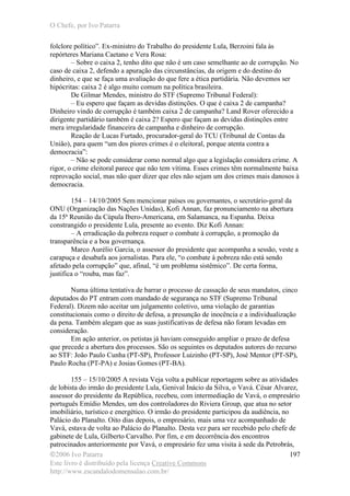 O Chefe, por Ivo Patarra
©2006 Ivo Patarra
Este livro é distribuído pela licença Creative Commons
http://www.escandalodomensalao.com.br/
197
folclore político”. Ex-ministro do Trabalho do presidente Lula, Berzoini fala às
repórteres Mariana Caetano e Vera Rosa:
– Sobre o caixa 2, tenho dito que não é um caso semelhante ao de corrupção. No
caso de caixa 2, defendo a apuração das circunstâncias, da origem e do destino do
dinheiro, e que se faça uma avaliação do que fere a ética partidária. Não devemos ser
hipócritas: caixa 2 é algo muito comum na política brasileira.
De Gilmar Mendes, ministro do STF (Supremo Tribunal Federal):
– Eu espero que façam as devidas distinções. O que é caixa 2 de campanha?
Dinheiro vindo de corrupção é também caixa 2 de campanha? Land Rover oferecido a
dirigente partidário também é caixa 2? Espero que façam as devidas distinções entre
mera irregularidade financeira de campanha e dinheiro de corrupção.
Reação de Lucas Furtado, procurador-geral do TCU (Tribunal de Contas da
União), para quem “um dos piores crimes é o eleitoral, porque atenta contra a
democracia”:
– Não se pode considerar como normal algo que a legislação considera crime. A
rigor, o crime eleitoral parece que não tem vítima. Esses crimes têm normalmente baixa
reprovação social, mas não quer dizer que eles não sejam um dos crimes mais danosos à
democracia.
154 – 14/10/2005 Sem mencionar países ou governantes, o secretário-geral da
ONU (Organização das Nações Unidas), Kofi Annan, faz pronunciamento na abertura
da 15ª Reunião da Cúpula Ibero-Americana, em Salamanca, na Espanha. Deixa
constrangido o presidente Lula, presente ao evento. Diz Kofi Annan:
– A erradicação da pobreza requer o combate à corrupção, a promoção da
transparência e a boa governança.
Marco Aurélio Garcia, o assessor do presidente que acompanha a sessão, veste a
carapuça e desabafa aos jornalistas. Para ele, “o combate à pobreza não está sendo
afetado pela corrupção” que, afinal, “é um problema sistêmico”. De certa forma,
justifica o “rouba, mas faz”.
Numa última tentativa de barrar o processo de cassação de seus mandatos, cinco
deputados do PT entram com mandado de segurança no STF (Supremo Tribunal
Federal). Dizem não aceitar um julgamento coletivo, uma violação de garantias
constitucionais como o direito de defesa, a presunção de inocência e a individualização
da pena. Também alegam que as suas justificativas de defesa não foram levadas em
consideração.
Em ação anterior, os petistas já haviam conseguido ampliar o prazo de defesa
que precede a abertura dos processos. São os seguintes os deputados autores do recurso
ao STF: João Paulo Cunha (PT-SP), Professor Luizinho (PT-SP), José Mentor (PT-SP),
Paulo Rocha (PT-PA) e Josias Gomes (PT-BA).
155 – 15/10/2005 A revista Veja volta a publicar reportagem sobre as atividades
de lobista do irmão do presidente Lula, Genival Inácio da Silva, o Vavá. César Alvarez,
assessor do presidente da República, recebeu, com intermediação de Vavá, o empresário
português Emídio Mendes, um dos controladores do Riviera Group, que atua no setor
imobiliário, turístico e energético. O irmão do presidente participou da audiência, no
Palácio do Planalto. Oito dias depois, o empresário, mais uma vez acompanhado de
Vavá, estava de volta ao Palácio do Planalto. Desta vez para ser recebido pelo chefe de
gabinete de Lula, Gilberto Carvalho. Por fim, e em decorrência dos encontros
patrocinados anteriormente por Vavá, o empresário fez uma visita à sede da Petrobrás,
 