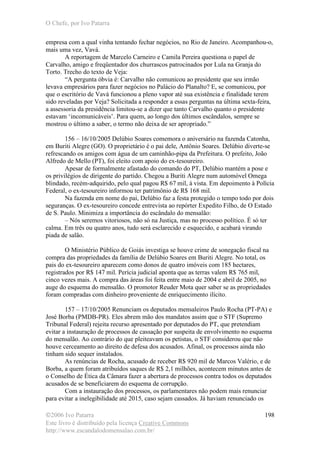 O Chefe, por Ivo Patarra
©2006 Ivo Patarra
Este livro é distribuído pela licença Creative Commons
http://www.escandalodomensalao.com.br/
198
empresa com a qual vinha tentando fechar negócios, no Rio de Janeiro. Acompanhou-o,
mais uma vez, Vavá.
A reportagem de Marcelo Carneiro e Camila Pereira questiona o papel de
Carvalho, amigo e freqüentador dos churrascos patrocinados por Lula na Granja do
Torto. Trecho do texto de Veja:
“A pergunta óbvia é: Carvalho não comunicou ao presidente que seu irmão
levava empresários para fazer negócios no Palácio do Planalto? E, se comunicou, por
que o escritório de Vavá funcionou a pleno vapor até sua existência e finalidade terem
sido reveladas por Veja? Solicitada a responder a essas perguntas na última sexta-feira,
a assessoria da presidência limitou-se a dizer que tanto Carvalho quanto o presidente
estavam ‘incomunicáveis’. Para quem, ao longo dos últimos escândalos, sempre se
mostrou o último a saber, o termo não deixa de ser apropriado.”
156 – 16/10/2005 Delúbio Soares comemora o aniversário na fazenda Catonha,
em Buriti Alegre (GO). O proprietário é o pai dele, Antônio Soares. Delúbio diverte-se
refrescando os amigos com água de um caminhão-pipa da Prefeitura. O prefeito, João
Alfredo de Mello (PT), foi eleito com apoio do ex-tesoureiro.
Apesar de formalmente afastado do comando do PT, Delúbio mantém a pose e
os privilégios de dirigente do partido. Chegou a Buriti Alegre num automóvel Omega
blindado, recém-adquirido, pelo qual pagou R$ 67 mil, à vista. Em depoimento à Polícia
Federal, o ex-tesoureiro informou ter patrimônio de R$ 168 mil.
Na fazenda em nome do pai, Delúbio faz a festa protegido o tempo todo por dois
seguranças. O ex-tesoureiro concede entrevista ao repórter Expedito Filho, de O Estado
de S. Paulo. Minimiza a importância do escândalo do mensalão:
– Nós seremos vitoriosos, não só na Justiça, mas no processo político. É só ter
calma. Em três ou quatro anos, tudo será esclarecido e esquecido, e acabará virando
piada de salão.
O Ministério Público de Goiás investiga se houve crime de sonegação fiscal na
compra das propriedades da família de Delúbio Soares em Buriti Alegre. No total, os
pais do ex-tesoureiro aparecem como donos de quatro imóveis com 185 hectares,
registrados por R$ 147 mil. Perícia judicial aponta que as terras valem R$ 765 mil,
cinco vezes mais. A compra das áreas foi feita entre maio de 2004 e abril de 2005, no
auge do esquema do mensalão. O promotor Reuder Mota quer saber se as propriedades
foram compradas com dinheiro proveniente de enriquecimento ilícito.
157 – 17/10/2005 Renunciam os deputados mensaleiros Paulo Rocha (PT-PA) e
José Borba (PMDB-PR). Eles abrem mão dos mandatos assim que o STF (Supremo
Tribunal Federal) rejeita recurso apresentado por deputados do PT, que pretendiam
evitar a instauração de processos de cassação por suspeita de envolvimento no esquema
do mensalão. Ao contrário do que pleiteavam os petistas, o STF considerou que não
houve cerceamento ao direito de defesa dos acusados. Afinal, os processos ainda não
tinham sido sequer instalados.
As renúncias de Rocha, acusado de receber R$ 920 mil de Marcos Valério, e de
Borba, a quem foram atribuídos saques de R$ 2,1 milhões, acontecem minutos antes de
o Conselho de Ética da Câmara fazer a abertura de processos contra todos os deputados
acusados de se beneficiarem do esquema de corrupção.
Com a instauração dos processos, os parlamentares não podem mais renunciar
para evitar a inelegibilidade até 2015, caso sejam cassados. Já haviam renunciado os
 