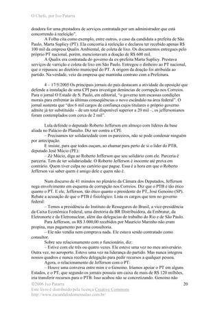 O Chefe, por Ivo Patarra
©2006 Ivo Patarra
Este livro é distribuído pela licença Creative Commons
http://www.escandalodomensalao.com.br/
20
doadora for uma prestadora de serviços contratada por um administrador que está
concorrendo à reeleição”.
A Folha cita como exemplo, entre outros, o caso da candidata a prefeita de São
Paulo, Marta Suplicy (PT). Ela concorria à reeleição e declarou ter recebido apenas R$
100 mil da empresa Qualix Ambiental, de coleta de lixo. Os documentos entregues pelo
próprio PT nacional, porém, mencionavam a doação de R$ 600 mil.
A Qualix era contratada do governo da ex-prefeita Marta Suplicy. Prestava
serviços de varrição e coleta de lixo em São Paulo. Entregou o dinheiro ao PT nacional,
que o repassou ao diretório municipal do PT. A origem da doação foi atribuída ao
partido. Na verdade, veio da empresa que mantinha contrato com a Prefeitura.
4 – 17/5/2005 Os principais jornais do país destacam a atividade da oposição que
defende a instalação de uma CPI para investigar denúncias de corrupção nos Correios.
Para o jornal O Estado de S. Paulo, em editorial, “o governo tem escassas condições
morais para enfrentar às últimas conseqüências o novo escândalo na área federal”. O
jornal sustenta que “dos 6 mil cargos de confiança cujos titulares o próprio governo
admite já ter substituído – de um total disponível superior a 20 mil –, os jeffersonianos
foram contemplados com cerca de 2 mil”.
Lula defende o deputado Roberto Jefferson em almoço com líderes da base
aliada no Palácio do Planalto. Diz ser contra a CPI:
– Precisamos ter solidariedade com os parceiros, não se pode condenar ninguém
por antecipação.
E insiste, para que todos ouçam, ao chamar para perto de si o líder do PTB,
deputado José Múcio (PE):
– Zé Múcio, diga ao Roberto Jefferson que sou solidário com ele. Parceria é
parceria. Tem de ter solidariedade. O Roberto Jefferson é inocente até prova em
contrário. Quem tiver culpa no cartório que pague. Essa é a hora em que o Roberto
Jefferson vai saber quem é amigo dele e quem não é.
Num discurso de 41 minutos no plenário da Câmara dos Deputados, Jefferson
nega envolvimento em esquema de corrupção nos Correios. Diz que o PTB é tão ético
quanto o PT. E ele, Jefferson, tão ético quanto o presidente do PT, José Genoino (SP).
Rebate a acusação de que o PTB é fisiológico. Lista os cargos que tem no governo
federal:
– Temos a presidência do Instituto de Resseguros do Brasil, a vice-presidência
da Caixa Econômica Federal, uma diretoria da BR Distribuidora, da Embratur, da
Eletronorte e da Eletronuclear, além das delegacias de trabalho do Rio e de São Paulo.
Para Jefferson, os R$ 3.000,00 recebidos por Maurício Marinho não eram
propina, mas pagamento por uma consultoria.
– Ele não vendia nem comprava nada. Ele estava sendo contratado como
consultor.
Sobre seu relacionamento com o funcionário, diz:
– Estive com ele três ou quatro vezes. Ele esteve uma vez no meu aniversário.
Outra vez, no aeroporto. Esteve uma vez na liderança do partido. Mas nunca integrou
nossos quadros e nunca recebeu delegação para pedir recursos a qualquer pessoa.
Agora, o relacionamento de Jefferson com o PT:
– Houve uma conversa entre mim e o Genoino. Iríamos apoiar o PT em alguns
Estados, e o PT, que segundo os jornais possuía um caixa de mais de R$ 120 milhões,
iria transferir recursos para o PTB. Isso acabou não se concretizando. Genoino não
 