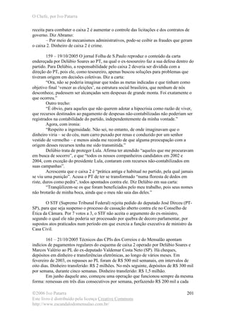 O Chefe, por Ivo Patarra
©2006 Ivo Patarra
Este livro é distribuído pela licença Creative Commons
http://www.escandalodomensalao.com.br/
201
receita para combater o caixa 2 é aumentar o controle das licitações e dos contratos de
governo. Diz Abramo:
– Por meio de mecanismos administrativos, pode-se coibir as fraudes que geram
o caixa 2. Dinheiro de caixa 2 é crime.
159 – 19/10/2005 O jornal Folha de S.Paulo reproduz o conteúdo da carta
endereçada por Delúbio Soares ao PT, na qual o ex-tesoureiro faz a sua defesa dentro do
partido. Para Delúbio, a responsabilidade pelo caixa 2 deveria ser dividida com a
direção do PT, pois ele, como tesoureiro, apenas buscou soluções para problemas que
tiveram origem em decisões coletivas. Diz a carta:
“Ora, não se poderia imaginar que todas as metas indicadas e que tinham como
objetivo final ‘vencer as eleições’, na estrutura social brasileira, que nenhum de nós
desconhece, pudessem ser alcançadas sem despesas de grande monta. Foi exatamente o
que ocorreu.”
Outro trecho:
“É óbvio, para aqueles que não querem adotar a hipocrisia como razão de viver,
que recursos destinados ao pagamento de despesas não-contabilizadas não poderiam ser
registrados na contabilidade do partido, independentemente da minha vontade.”
Agora, com ironia:
“Respeito a ingenuidade. Não sei, no entanto, de onde imaginavam que o
dinheiro viria – se do céu, num carro puxado por renas e conduzido por um senhor
vestido de vermelho – e menos ainda me recordo de que alguma preocupação com a
origem desses recursos tenha me sido transmitida.”
Delúbio trata de proteger Lula. Afirma ter atendido “aqueles que me procuravam
em busca de socorro”, e que “todos os nossos companheiros candidatos em 2002 e
2004, com exceção do presidente Lula, contaram com recursos não-contabilizados em
suas campanhas”.
Acrescenta que o caixa 2 é “prática antiga e habitual no partido, pela qual jamais
se viu uma punição”. Acusa o PT de ter se transformado “numa floresta de dedos em
riste, duros como pedra”, todos apontados contra ele. Diz Delúbio em sua carta:
“Tranqüilizem-se os que foram beneficiados pelo meu trabalho, pois seus nomes
não brotarão de minha boca, ainda que o meu não saia das deles.”
O STF (Supremo Tribunal Federal) rejeita pedido do deputado José Dirceu (PT-
SP), para que seja suspenso o processo de cassação aberto contra ele no Conselho de
Ética da Câmara. Por 7 votos a 3, o STF não aceita o argumento do ex-ministro,
segundo o qual ele não poderia ser processado por quebra de decoro parlamentar, por
supostos atos praticados num período em que exercia a função executiva de ministro da
Casa Civil.
161 – 21/10/2005 Técnicos das CPIs dos Correios e do Mensalão apontam
indícios de pagamentos regulares do esquema de caixa 2 operado por Delúbio Soares e
Marcos Valério ao PL do ex-deputado Valdemar Costa Neto (SP). Há cheques,
depósitos em dinheiro e transferências eletrônicas, ao longo de vários meses. Em
fevereiro de 2003, os repasses ao PL foram de R$ 500 mil semanais, em intervalos de
oito dias. Dinheiro transferido: R$ 2 milhões. No mês seguinte, depósitos de R$ 300 mil
por semana, durante cinco semanas. Dinheiro transferido: R$ 1,5 milhão.
Em junho daquele ano, começou uma operação que funcionou sempre da mesma
forma: remessas em três dias consecutivos por semana, perfazendo R$ 200 mil a cada
 
