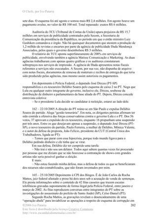 O Chefe, por Ivo Patarra
©2006 Ivo Patarra
Este livro é distribuído pela licença Creative Commons
http://www.escandalodomensalao.com.br/
202
sete dias. O esquema foi até agosto e somou mais R$ 2,4 milhões. Em agosto houve um
pagamento avulso, no valor de R$ 100 mil. Total repassado: exatos R$ 6 milhões.
Auditoria do TCU (Tribunal de Contas da União) apura prejuízos de R$ 15,7
milhões em serviços de publicidade contratados pela Secom, a Secretaria de
Comunicação da presidência da República, no período em que o então ministro Luiz
Gushiken comandava o órgão. Não há quaisquer documentos que atestem a produção de
1,2 milhão de revistas e encartes por parte da agência de publicidade Duda Mendonça
Associados, pelos quais o governo desembolsou R$ 3 milhões.
O relatório do TCU aponta superfaturamento de 200% em serviços de
publicidade, envolvendo também a agência Matisse Comunicação e Marketing. As duas
agências trabalharam com apenas quatro gráficas e os auditores constataram
sobrepreços nos serviços de impressão. A agência de Duda apresentou notas fiscais
referentes a serviços não executados. A Secom, por sua vez, não dispunha de arquivo
com notas fiscais, documentos de remessa de materiais e recibos de entrega do que teria
sido produzido pelas agências, mas mesmo assim autorizou os pagamentos.
Em depoimento à Polícia Federal, o deputado José Dirceu (PT-SP)
responsabiliza o ex-tesoureiro Delúbio Soares pelo esquema de caixa 2 no PT. Nega que
Lula ou qualquer outro integrante do governo, inclusive ele, Dirceu, soubesse da
distribuição de dinheiro a parlamentares da base aliada do PT. Depois, Dirceu concede
entrevista coletiva:
– Se o presidente Lula decidir se candidatar à reeleição, estarei ao lado dele.
162 – 22/10/2005 A direção do PT reúne-se em São Paulo e expulsa Delúbio
Soares do partido. Alega “gestão temerária”. Em nota, os dirigentes petistas afirmam ter
sido contida a ofensiva das forças conservadoras contra o governo Lula e o PT. Dos 56
votos, 37 aprovam a expulsão do ex-tesoureiro, enquanto 16 propunham uma suspensão
por três anos. Entre os que desejavam apenas a suspensão, o deputado José Dirceu (PT-
SP), o novo tesoureiro do partido, Paulo Ferreira, a mulher de Delúbio, Mônica Valente,
e o autor da defesa da proposta, João Felício, presidente da CUT (Central Única dos
Trabalhadores, ligada ao PT):
– Temos que parar com essa hipocrisia, porque todo mundo ligava para o
Delúbio pedindo dinheiro e ele tinha que se virar.
Em sua defesa, Delúbio diz ter cumprido uma tarefa:
– Não traí e não sou um delator. Todos aqui sabem quantas vezes fui procurado
por pessoas que me diziam que se não houvesse a contratação de shows com grandes
artistas não seria possível ganhar a eleição.
E mais:
– Não estou fazendo minha defesa, mas a defesa de todos os que se beneficiaram
dos recursos não-contabilizados, que não foram inventados por mim.
165 – 25/10/2005 Depoimento à CPI dos Bingos. É de João Carlos da Rocha
Mattos, juiz federal afastado e preso há dois anos sob a acusação de venda de sentenças.
Ele presta informações sobre o conteúdo de 42 fitas cassetes que trazem escutas
telefônicas gravadas supostamente de forma ilegal pela Polícia Federal, entre janeiro e
março de 2002. As fitas reproduzem conversas entre integrantes do PT sobre as
investigações do assassinato do prefeito de Santo André (SP), Celso Daniel (PT).
Segundo Rocha Mattos, as gravações revelam o desencadeamento de uma
“operação abafa” para inviabilizar as apurações a respeito do esquema de corrupção em
 