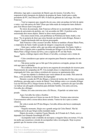 O Chefe, por Ivo Patarra
©2006 Ivo Patarra
Este livro é distribuído pela licença Creative Commons
http://www.escandalodomensalao.com.br/
204
diferentes, logo após o assassinato de Daniel, que ele mesmo, Carvalho, foi o
responsável pelo transporte de dinheiro da propina de Santo André para o então
presidente do PT, José Dirceu (PT-SP). O chefe de gabinete de Lula nega. Diz João
Francisco:
– Você se esqueceu que, naquele dia em casa, entre um pedaço de bolo de aipim
e outro, você não parava de falar? Disse que tinha medo de transportar tanto dinheiro
para José Dirceu num Corsa preto?
No início da acareação, João Francisco afirma ter se encontrado com Daniel na
véspera do aniversário do prefeito, em 1 de novembro de 2001. O prefeito seria
assassinado dois meses depois. Daniel se disse muito preocupado:
– Ele estava muito triste, com problemas na Prefeitura de Santo André, e me
disse: “Eu só gostaria de dizer que estou fazendo um dossiê contra Klinger, Ronan e
Sérgio”. Aquela declaração dele me deixou preocupado.
João Francisco volta a acusar Carvalho. Refere-se também a Ronan Maria Pinto,
o empresário de Santo André acusado de integrar o esquema de corrupção:
– Sinto que o senhor sofre, que sua alma está aprisionada. Em Santo André, o
senhor fazia a ligação entre a quadrilha formada por Klinger Luiz de Oliveira, Ronan
Maria Pinto e Sérgio Gomes da Silva, com a cúpula do PT em São Paulo.
Agora, o diálogo áspero entre Bruno e Carvalho, a começar com o irmão de
Daniel:
– Celso considerava que operar um esquema para financiar campanha era um
mal necessário.
– Não posso aceitar que se fale que Celso praticava corrupção, porque ele não
está aqui para se defender.
– Há evidências fortes de que havia um esquema de arrecadação de recursos para
financiamento de campanhas do PT. Um exemplo disso é o depoimento da antiga
empregada de Celso, que relata a existência de recursos no apartamento dele.
– O que me espanta é a distância que vocês tinham do seu irmão. Pelo amor de
Deus, como acreditar no depoimento da empregada?
Durante a sessão da CPI dos Bingos, a leitura de trechos das 42 fitas com escutas
telefônicas, gravadas após a morte de Daniel. Num diálogo entre o ex-vereador Klinger
Luiz de Oliveira (PT) e Sérgio Gomes da Silva, o Sombra, o primeiro diz que Carvalho
vai indicar um advogado criminalista para defender Sombra. Em outra conversa,
Carvalho diz a Klinger:
– Ontem, tive uma conversa com o Zé Dirceu... O partido vai entrar meio
pesado.
Aqui, Carvalho faz relato a Sombra:
– Marcamos para as 6 horas na casa do Zé Dirceu. Teremos uma conversa.
Conversaremos sobre a nossa tática dessa semana. Vamos ter de ir para a contra-
ofensiva.
De volta à sessão da CPI dos Bingos, Carvalho afirma não haver condenação
contra Sombra:
– Naquele momento, Sérgio era o grande amigo de Celso Daniel. Não há
nenhuma prova de que Sérgio tenha mandado matar.
Depois da sessão, o repórter Fausto Macedo, de O Estado de S. Paulo, ouve o
deputado Luiz Eduardo Greenhalgh (PT-SP):
– Acompanhei todo o trabalho da necropsia e ninguém falou em tortura. O Lula
me pediu que assumisse a missão de acompanhar toda a investigação. Hoje eu posso
garantir que foi mesmo crime comum.
 
