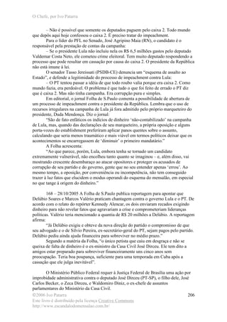 O Chefe, por Ivo Patarra
©2006 Ivo Patarra
Este livro é distribuído pela licença Creative Commons
http://www.escandalodomensalao.com.br/
206
– Não é possível que somente os deputados paguem pelo caixa 2. Todo mundo
que depôs aqui hoje confessou o caixa 2. É preciso tratar do impeachment.
Para o líder do PFL no Senado, José Agripino Maia (RN), o candidato é o
responsável pela prestação de contas da campanha:
– Se o presidente Lula não incluiu nela os R$ 6,5 milhões gastos pelo deputado
Valdemar Costa Neto, ele cometeu crime eleitoral. Tem muito deputado respondendo a
processo que pode resultar em cassação por causa do caixa 2. O presidente da República
não está imune à lei.
O senador Tasso Jereissati (PSDB-CE) denuncia um “esquema de assalto ao
Estado”, e defende a legitimidade do processo de impeachment contra Lula:
– O PT tentou passar a idéia de que todo roubo valia porque era caixa 2. Como
mundo fazia, era perdoável. O problema é que tudo o que foi feito de errado o PT diz
que é caixa 2. Mas não tinha campanha. Era corrupção pura e simples.
Em editorial, o jornal Folha de S.Paulo comenta a possibilidade de abertura de
um processo de impeachment contra o presidente da República. Lembra que o uso de
recursos irregulares na campanha de Lula já fora admitido pelo próprio marqueteiro do
presidente, Duda Mendonça. Diz o jornal:
“São de fato enfáticos os indícios de dinheiro ‘não-contabilizado’ na campanha
de Lula, mas, quando das declarações de seu marqueteiro, a própria oposição e alguns
porta-vozes do establishment preferiram aplicar panos quentes sobre o assunto,
calculando que seria menos traumático e mais viável em termos políticos deixar que os
acontecimentos se encarregassem de ‘diminuir’ o primeiro mandatário.”
A Folha acrescenta:
“Ao que parece, porém, Lula, embora tenha se tornado um candidato
extremamente vulnerável, não encolheu tanto quanto se imaginou – e, além disso, vai
mostrando crescente desembaraço ao atacar opositores e proteger os acusados de
corrupção de seu partido e do governo, gente que no seu entender apenas ‘errou’. Ao
mesmo tempo, a oposição, por conveniência ou incompetência, não tem conseguido
trazer à luz fatos que elucidem o modus operandi do esquema do mensalão, em especial
no que tange à origem do dinheiro.”
168 – 28/10/2005 A Folha de S.Paulo publica reportagem para apontar que
Delúbio Soares e Marcos Valério praticam chantagem contra o governo Lula e o PT. De
acordo com o relato do repórter Kennedy Alencar, os dois enviaram recados exigindo
dinheiro para não revelar fatos que agravariam a crise e comprometeriam lideranças
políticas. Valério teria mencionado a quantia de R$ 20 milhões a Delúbio. A reportagem
afirma:
“Já Delúbio exigiu e obteve da nova direção do partido o compromisso de que
seu advogado e o de Silvio Pereira, ex-secretário-geral do PT, sejam pagos pelo partido.
Delúbio pediu ainda ajuda financeira para sobreviver no médio prazo.”
Segundo a matéria da Folha, “o único petista que caiu em desgraça e não se
queixa de falta de dinheiro é o ex-ministro da Casa Civil José Dirceu. Ele tem dito a
amigos estar preparado para sobreviver financeiramente uns cinco anos sem
preocupação. Teria boa poupança, suficiente para uma temporada em Cuba após a
cassação que ele julga inevitável”.
O Ministério Público Federal requer à Justiça Federal de Brasília uma ação por
improbidade administrativa contra o deputado José Dirceu (PT-SP), o filho dele, José
Carlos Becker, o Zeca Dirceu, e Waldomiro Diniz, o ex-chefe de assuntos
parlamentares do Ministério da Casa Civil.
 