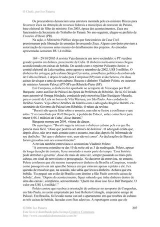O Chefe, por Ivo Patarra
©2006 Ivo Patarra
Este livro é distribuído pela licença Creative Commons
http://www.escandalodomensalao.com.br/
207
Os procuradores denunciam uma estrutura montada pelo ex-ministro Dirceu para
favorecer Zeca na obtenção de recursos federais a municípios do noroeste do Paraná,
base eleitoral do filho do ministro. Em 2003, época dos acontecimentos, Zeca era
funcionário da Secretaria do Trabalho do Paraná. No ano seguinte, elegeu-se prefeito de
Cruzeiro d’Oeste (PR).
Na ação, o Ministério Público alega que funcionários da Casa Civil
pressionaram pela liberação de emendas favorecendo Zeca. Alguns convênios previam a
autorização de recursos antes mesmo do detalhamento dos projetos. As emendas
apresentadas somaram R$ 1,4 milhão.
169 – 29/10/2005 A revista Veja denuncia um novo escândalo: o PT recebeu
grande quantia em dólares, proveniente de Cuba. O dinheiro norte-americano chegou
acondicionado em caixas de bebida. De acordo com o repórter Policarpo Junior, o
comitê eleitoral de Lula recebeu, entre agosto e setembro de 2002, US$ 3 milhões. O
dinheiro foi entregue pelo cubano Sérgio Cervantes, conselheiro político da embaixada
de Cuba no Brasil, e depois levado para Campinas (SP) num avião Seneca, em duas
caixas de uísque e uma de rum cubano. Buscou o dinheiro Vladimir Poleto, ex-assessor
do ministro Antonio Palocci (PT-SP) em Ribeirão Preto (SP).
Em Campinas, o dinheiro foi apanhado no aeroporto de Viracopos por Ralf
Barquete, outro auxiliar de Palocci da época da Prefeitura de Ribeirão. De lá, foi levado
num automóvel Omega blindado, conduzido pelo motorista Éder Eustáquio Macedo,
para o comitê de Lula no bairro de Vila Mariana, em São Paulo. Aos cuidados de
Delúbio Soares. Veja obteve detalhes da história com o advogado Rogério Buratti, ex-
secretário de Governo de Palocci em Ribeirão. O relato da revista:
“Buratti não queria falar sobre o assunto, mas não se furtou a confirmar o que
sabia. ‘Fui consultado por Ralf Barquete, a pedido do Palocci, sobre como fazer para
trazer US$ 3 milhões de Cuba’, disse Buratti.”
Barquete morreu em 2004, vítima de câncer.
Da reportagem: “Buratti sugeriu internar o dinheiro cubano pela via que lhe
parecia mais fácil. ‘Disse que poderia ser através de doleiros’. O advogado relata que,
depois disso, não teve mais contato com o assunto, mas dias depois foi informado de
seu desfecho. ‘Sei que o dinheiro veio, mas não sei como’. As declarações de Buratti
foram gravadas com seu consentimento”.
A revista também entrevistou o economista Vladimir Poleto:
“A conversa estendeu-se das 10 da noite até as 3 da madrugada. Poleto, apesar
da longa duração do contato, ficou assustado a maior parte do tempo. ‘Essa história
pode derrubar o governo’, disse ele mais de uma vez, sempre passando as mãos pela
cabeça, em sinal de nervosismo e preocupação. No decorrer da entrevista, no entanto,
Poleto confessou que ele mesmo transportou o dinheiro de Brasília a Campinas, voando
como passageiro em um aparelho Seneca em que estavam apenas o piloto e ele. Fez
questão de ressalvar que, na ocasião, não sabia que levava dinheiro. Achava que era
bebida. ‘Eu peguei um avião de Brasília com destino a São Paulo com três caixas de
bebida’, disse. ‘Depois do acontecimento, fiquei sabendo que tinha dinheiro dentro de
uma das caixas’, completou, acrescentando: ‘Quem me disse isso foi o Ralf Barquete. O
valor era US$ 1,4 milhão’.”
Poleto contou que recebeu a orientação de embarcar no aeroporto de Congonhas,
em São Paulo, no avião emprestado por José Roberto Colnaghi, empresário amigo de
Palocci. Em Brasília, foi levado numa van até o apartamento em que recebeu do cubano
as três caixas de bebida, lacradas com fitas adesivas. A reportagem conta que ele
 