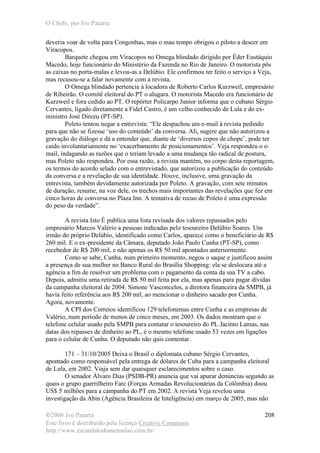 O Chefe, por Ivo Patarra
©2006 Ivo Patarra
Este livro é distribuído pela licença Creative Commons
http://www.escandalodomensalao.com.br/
208
deveria voar de volta para Congonhas, mas o mau tempo obrigou o piloto a descer em
Viracopos.
Barquete chegou em Viracopos no Omega blindado dirigido por Éder Eustáquio
Macedo, hoje funcionário do Ministério da Fazenda no Rio de Janeiro. O motorista pôs
as caixas no porta-malas e levou-as a Delúbio. Ele confirmou ter feito o serviço a Veja,
mas recusou-se a falar novamente com a revista.
O Omega blindado pertencia à locadora de Roberto Carlos Kurzweil, empresário
de Ribeirão. O comitê eleitoral do PT o alugara. O motorista Macedo era funcionário de
Kurzweil e fora cedido ao PT. O repórter Policarpo Junior informa que o cubano Sérgio
Cervantes, ligado diretamente a Fidel Castro, é um velho conhecido de Lula e do ex-
ministro José Dirceu (PT-SP).
Poleto tentou negar a entrevista: “Ele despachou um e-mail à revista pedindo
para que não se fizesse ‘uso do conteúdo’ da conversa. Ali, sugere que não autorizou a
gravação do diálogo e dá a entender que, diante de ‘diversos copos de chope’, pode ter
caído involuntariamente no ‘exacerbamento de posicionamentos’. Veja respondeu o e-
mail, indagando as razões que o teriam levado a uma mudança tão radical de postura,
mas Poleto não respondeu. Por essa razão, a revista mantém, no corpo desta reportagem,
os termos do acordo selado com o entrevistado, que autorizou a publicação do conteúdo
da conversa e a revelação de sua identidade. Houve, inclusive, uma gravação da
entrevista, também devidamente autorizada por Poleto. A gravação, com sete minutos
de duração, resume, na voz dele, os trechos mais importantes das revelações que fez em
cinco horas de conversa no Plaza Inn. A tentativa de recuo de Poleto é uma expressão
do peso da verdade”.
A revista Isto É publica uma lista revisada dos valores repassados pelo
empresário Marcos Valério a pessoas indicadas pelo tesoureiro Delúbio Soares. Um
irmão do próprio Delúbio, identificado como Carlos, aparece como o beneficiário de R$
260 mil. E o ex-presidente da Câmara, deputado João Paulo Cunha (PT-SP), como
recebedor de R$ 200 mil, e não apenas os R$ 50 mil apontados anteriormente.
Como se sabe, Cunha, num primeiro momento, negou o saque e justificou assim
a presença de sua mulher no Banco Rural do Brasília Shopping: ela se deslocara até a
agência a fim de resolver um problema com o pagamento da conta da sua TV a cabo.
Depois, admitiu uma retirada de R$ 50 mil feita por ela, mas apenas para pagar dívidas
da campanha eleitoral de 2004. Simone Vasconcelos, a diretora financeira da SMPB, já
havia feito referência aos R$ 200 mil, ao mencionar o dinheiro sacado por Cunha.
Agora, novamente.
A CPI dos Correios identificou 129 telefonemas entre Cunha e as empresas de
Valério, num período de menos de cinco meses, em 2003. Os dados mostram que o
telefone celular usado pela SMPB para contatar o tesoureiro do PL Jacinto Lamas, nas
datas dos repasses de dinheiro ao PL, é o mesmo telefone usado 53 vezes em ligações
para o celular de Cunha. O deputado não quis comentar.
171 – 31/10/2005 Deixa o Brasil o diplomata cubano Sérgio Cervantes,
apontado como responsável pela entrega de dólares de Cuba para a campanha eleitoral
de Lula, em 2002. Viaja sem dar quaisquer esclarecimentos sobre o caso.
O senador Álvaro Dias (PSDB-PR) anuncia que vai apurar denúncias segundo as
quais o grupo guerrilheiro Farc (Forças Armadas Revolucionárias da Colômbia) doou
US$ 5 milhões para a campanha do PT em 2002. A revista Veja revelou uma
investigação da Abin (Agência Brasileira de Inteligência) em março de 2005, mas não
 