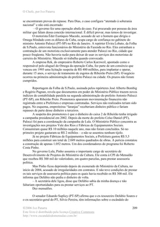 O Chefe, por Ivo Patarra
©2006 Ivo Patarra
Este livro é distribuído pela licença Creative Commons
http://www.escandalodomensalao.com.br/
209
se encontraram provas do repasse. Para Dias, o caso configura “atentado à soberania
nacional” e não está encerrado:
– O governo fez uma operação abafa do caso. Fui procurado por pessoas da área
militar que falam dessa conexão internacional. É difícil provar, mas temos de investigar.
O motorista Éder Eustáquio Macedo, acusado de ser o homem que dirigiu o
Omega blindado com os dólares de Cuba, ocupa cargo de confiança no gabinete do
ministro Antonio Palocci (PT-SP) no Rio de Janeiro. A repórter Elvira Lobato, da Folha
de S.Paulo, entrevista funcionários do Ministério da Fazenda no Rio. Eles estranham a
contratação de um motorista exclusivamente para atender Palocci no Rio, cidade que
pouco freqüenta. Não haveria razão para deixar de usar os serviços dos motoristas de
carreira do Ministério. Macedo só trabalha quando convocado.
A empresa Rek, do empresário Roberto Carlos Kurzweil, apontado como o
responsável pelo aluguel do Omega da operação Cuba, fez parte de um consórcio que
venceu em 1995 uma licitação suspeita de R$ 400 milhões, para implantar e operar,
durante 15 anos, o serviço de tratamento de esgotos de Ribeirão Preto (SP). O negócio
ocorreu na primeira administração do prefeito Palocci na cidade. Os prazos não foram
cumpridos.
Reportagem da Folha de S.Paulo, assinada pelos repórteres José Alberto Bombig
e Rogério Pagnan, revela que documentos em poder do Ministério Público trazem novos
indícios de contabilidade paralela na segunda administração do prefeito Antonio Palocci
(PT-SP), em Ribeirão Preto. Promotores apuraram movimentação financeira não
registrada entre a Prefeitura e empresas contratadas. Serviços não realizados teriam sido
pagos. No esquema, empreiteiras “laranjas” receberiam dinheiro público e fariam
repasses de parte desse dinheiro a terceiros.
A suspeita dos promotores é que o dinheiro do caixa 2 de Ribeirão tenha irrigado
a campanha presidencial em 2002. Depois da morte do prefeito Celso Daniel (PT),
Palocci foi para a coordenação da campanha de Lula. O Ministério Público concentra as
investigações nos projetos Vale dos Rios e Fábricas de Equipamentos Sociais.
Consumiram quase R$ 10 milhões naquele ano, mas não foram concluídos. Só no
primeiro projeto gastaram-se R$ 2 milhões – e não se assentou nenhum tijolo.
Já no projeto Fábricas de Equipamentos Sociais, a Prefeitura gastou R$ 5,5
milhões para construir um total de 2.049 metros quadrados de obras. A perícia constatou
a construção de apenas 1.052 metros. Um dos coordenadores do programa foi Roberto
Costa Pinho.
No governo Lula, Pinho assumiu o importante cargo de secretário de
Desenvolvimento de Projetos do Ministério da Cultura. Ele conta à CPI do Mensalão
que recebeu R$ 300 mil do valerioduto, em quatro parcelas, para prestar assessoria
política.
Mas Pinho ficou deprimido depois de exonerado do Ministério da Cultura, no
início de 2004, acusado de irregularidades em contratos. E não teve condições de prestar
os tais serviços de assessoria política para os quais havia recebido os R$ 300 mil. Ele
informa que Delúbio não pediu o dinheiro de volta.
– A secretária dele ligou, disse que Delúbio sabia da minha doença e não
faltariam oportunidades para eu prestar serviços ao PT.
Dez mensalões.
O senador Eduardo Suplicy (PT-SP) afirma que o ex-tesoureiro Delúbio Soares e
o ex-secretário-geral do PT, Silvio Pereira, têm informações sobre o escândalo do
 