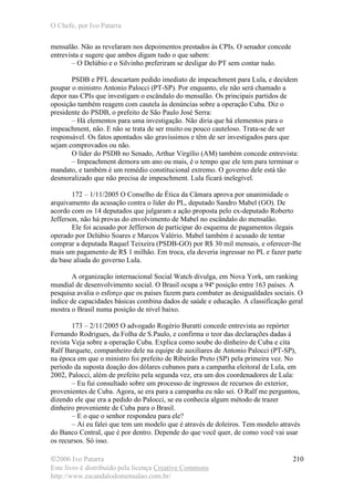 O Chefe, por Ivo Patarra
©2006 Ivo Patarra
Este livro é distribuído pela licença Creative Commons
http://www.escandalodomensalao.com.br/
210
mensalão. Não as revelaram nos depoimentos prestados às CPIs. O senador concede
entrevista e sugere que ambos digam tudo o que sabem:
– O Delúbio e o Silvinho preferiram se desligar do PT sem contar tudo.
PSDB e PFL descartam pedido imediato de impeachment para Lula, e decidem
poupar o ministro Antonio Palocci (PT-SP). Por enquanto, ele não será chamado a
depor nas CPIs que investigam o escândalo do mensalão. Os principais partidos de
oposição também reagem com cautela às denúncias sobre a operação Cuba. Diz o
presidente do PSDB, o prefeito de São Paulo José Serra:
– Há elementos para uma investigação. Não diria que há elementos para o
impeachment, não. E não se trata de ser muito ou pouco cauteloso. Trata-se de ser
responsável. Os fatos apontados são gravíssimos e têm de ser investigados para que
sejam comprovados ou não.
O líder do PSDB no Senado, Arthur Virgìlio (AM) também concede entrevista:
– Impeachment demora um ano ou mais, é o tempo que ele tem para terminar o
mandato, e também é um remédio constitucional extremo. O governo dele está tão
desmoralizado que não precisa de impeachment. Lula ficará inelegível.
172 – 1/11/2005 O Conselho de Ética da Câmara aprova por unanimidade o
arquivamento da acusação contra o líder do PL, deputado Sandro Mabel (GO). De
acordo com os 14 deputados que julgaram a ação proposta pelo ex-deputado Roberto
Jefferson, não há provas do envolvimento de Mabel no escândalo do mensalão.
Ele foi acusado por Jefferson de participar do esquema de pagamentos ilegais
operado por Delúbio Soares e Marcos Valério. Mabel também é acusado de tentar
comprar a deputada Raquel Teixeira (PSDB-GO) por R$ 30 mil mensais, e oferecer-lhe
mais um pagamento de R$ 1 milhão. Em troca, ela deveria ingressar no PL e fazer parte
da base aliada do governo Lula.
A organização internacional Social Watch divulga, em Nova York, um ranking
mundial de desenvolvimento social. O Brasil ocupa a 94ª posição entre 163 países. A
pesquisa avalia o esforço que os países fazem para combater as desigualdades sociais. O
índice de capacidades básicas combina dados de saúde e educação. A classificação geral
mostra o Brasil numa posição de nível baixo.
173 – 2/11/2005 O advogado Rogério Buratti concede entrevista ao repórter
Fernando Rodrigues, da Folha de S.Paulo, e confirma o teor das declarações dadas à
revista Veja sobre a operação Cuba. Explica como soube do dinheiro de Cuba e cita
Ralf Barquete, companheiro dele na equipe de auxiliares de Antonio Palocci (PT-SP),
na época em que o ministro foi prefeito de Ribeirão Preto (SP) pela primeira vez. No
período da suposta doação dos dólares cubanos para a campanha eleitoral de Lula, em
2002, Palocci, além de prefeito pela segunda vez, era um dos coordenadores de Lula:
– Eu fui consultado sobre um processo de ingressos de recursos do exterior,
provenientes de Cuba. Agora, se era para a campanha eu não sei. O Ralf me perguntou,
dizendo ele que era a pedido do Palocci, se eu conhecia algum método de trazer
dinheiro proveniente de Cuba para o Brasil.
– E o que o senhor respondeu para ele?
– Aí eu falei que tem um modelo que é através de doleiros. Tem modelo através
do Banco Central, que é por dentro. Depende do que você quer, de como você vai usar
os recursos. Só isso.
 