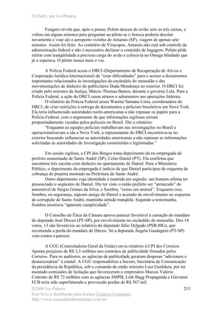 O Chefe, por Ivo Patarra
©2006 Ivo Patarra
Este livro é distribuído pela licença Creative Commons
http://www.escandalodomensalao.com.br/
213
Fongaro revela que, após o pouso, Poleto desceu do avião sem as três caixas, e
voltou em alguns minutos para perguntar ao piloto se o Seneca poderia decolar
novamente e voar até o aeroporto vizinho de Amarais (SP), viagem de apenas sete
minutos. Assim foi feito. Ao contrário de Viracopos, Amarais não está sob controle da
administração federal e não é necessário declarar o conteúdo de bagagem. Poleto pôde
retirar com tranqüilidade a preciosa carga do avião e colocá-la no Omega blindado que
já o esperava. O piloto nunca mais o viu.
A Polícia Federal acusa o DRCI (Departamento de Recuperação de Ativos e
Cooperação Jurídica Internacional) de “criar dificuldades” para o acesso a documentos
importantes relacionados às investigações do escândalo do mensalão e das
movimentações de dinheiro do publicitário Duda Mendonça no exterior. O DRCI foi
criado pelo ministro da Justiça, Márcio Thomas Bastos, durante o governo Lula. Para a
Polícia Federal, a ação do DRCI causa atrasos e adiamentos nas apurações federais.
O relatório da Polícia Federal acusa Wanine Santana Lima, coordenadora do
DRCI, de criar restrições à entrega de documentos a policiais brasileiros em Nova York.
Ela teria influenciado autoridades norte-americanas a não repassar os papéis para a
Polícia Federal, com o argumento de que informações sigilosas seriam
propositadamente vazadas pelos policiais no Brasil. Diz o relatório:
“Enquanto as equipes policiais trabalhavam nas investigações no Brasil e
operacionalizavam a ida a Nova York, a representante do DRCI encontrava-se no
exterior buscando influenciar as autoridades americanas a não repassar as informações
solicitadas às autoridades de investigação constituídas e legitimadas.”
Em sessão sigilosa, a CPI dos Bingos toma depoimento da ex-empregada do
prefeito assassinado de Santo André (SP), Celso Daniel (PT). Ela confirma que
encontrou três sacolas com dinheiro no apartamento de Daniel. Para o Ministério
Público, o depoimento da empregada é indício de que Daniel participou do esquema de
cobrança de propina montado na Prefeitura de Santo André.
Outro depoimento cuja identidade é mantida em segredo: um homem afirma ter
presenciado o seqüestro de Daniel. Diz ter visto o então prefeito ser “arrancado” do
automóvel de Sérgio Gomes da Silva, o Sombra, “como um animal”. Enquanto isso,
Sombra, ex-segurança, suposto amigo de Daniel e acusado de envolvimento no esquema
de corrupção de Santo André, mantinha atitude tranqüila. Segundo a testemunha,
Sombra mostrava “aparente cumplicidade”.
O Conselho de Ética da Câmara aprova parecer favorável à cassação do mandato
do deputado José Dirceu (PT-SP), por envolvimento no escândalo do mensalão. Dos 14
votos, 13 são favoráveis ao relatório do deputado Júlio Delgado (PSB-MG), que
recomenda a perda do mandato de Dirceu. Só a deputada Ângela Guadagnin (PT-SP)
vota contra o parecer.
A CGU (Controladoria-Geral da União) envia relatório à CPI dos Correios.
Aponta prejuízos de R$ 2,5 milhões nos contratos de publicidade firmados pelos
Correios. Para os auditores, as agências de publicidade geraram despesas “adicionais e
desnecessárias” à estatal. A CGU responsabiliza a Secom, Secretaria de Comunicação
da presidência da República, sob o comando do então ministro Luiz Gushiken, por ter
montado comissões de licitação que favoreceram o empresário Marcos Valério.
Contrato de R$ 72 milhões com as agências SMPB, Link Bagg Propaganda e Giovanni
FCB teria sido superfaturado e provocado perdas de R$ 567 mil.
 