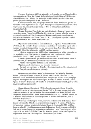 O Chefe, por Ivo Patarra
©2006 Ivo Patarra
Este livro é distribuído pela licença Creative Commons
http://www.escandalodomensalao.com.br/
219
Em outro depoimento à CPI do Mensalão, os deputados ouvem Marcelino Pies,
o ex-tesoureiro do PT no Rio Grande do Sul, citado na lista de Marcos Valério como
beneficiário de R$ 1,2 milhão. Ele admite ter sacado dinheiro do valerioduto, mas
garante que o total não passou de R$ 1,05 milhão.
Como quase todos, aliás, diz que pôs a mão em menos dinheiro do que lhe foi
atribuído. Fica a impressão de que a lógica de os agraciados refutarem os valores totais
reservados a eles, uma prática recorrente, se deve ao fato de terem embolsado
percentual do bolo.
No caso do senhor Pies, ele diz que parte do dinheiro do caixa 2 serviu para
pagar despesas do Fórum Social Mundial. O resto segue a mesma ladainha, ou seja, a
necessidade de quitar dívidas de campanha. No caso, as dívidas do ex-ministro da
Educação do presidente Lula, Tarso Genro (PT-RS), que disputou e perdeu a eleição
para governador do Rio Grande do Sul, em 2002.
Depoimento ao Conselho de Ética da Câmara. O deputado Professor Luizinho
(PT-SP), um dos acusados de envolvimento no escândalo do mensalão e sujeito a ter o
mandato cassado, trata de explicar por que um assessor dele, José Nilson dos Santos,
recebeu R$ 20 mil do valerioduto, em 2003. Luizinho garante:
– Não tem um centavo dos R$ 20 mil no meu mandato, na minha campanha ou
em benefício pessoal. Não teve meu conhecimento, meu envolvimento, minha
participação. E não é caixa 2, porque foi para processo do PT.
Luizinho quer fazer crer que o repasse foi decorrente de acordo entre Santos e
Delúbio Soares, e o dinheiro não poderia ter sido declarado:
– Não há como legalizar dinheiro de pré-campanha.
O petista admite ter errado ao não exonerar o assessor:
– Dei a ele um prazo para se defender e depois aviso prévio. Só o afastei no mês
passado. Eu errei, mas não tem como retroagir.
Outro que garante não ter posto “nenhum centavo” no bolso é o deputado
Romeu Queiroz (PTB-MG), acusado de receber R$ 452 mil do caixa 2 do PT. Ele
admite ter sido o beneficiário do dinheiro, mas assegura que tudo foi usado para pagar
despesas de campanha das eleições municipais de 2004, no interior de Minas Gerais.
Apesar do esforço de Queiroz, o Conselho de Ética da Câmara recomenda, por 12 votos
a 2, a cassação de seu mandato.
O caso Visanet. O relator da CPI dos Correios, deputado Osmar Serraglio
(PMDB-PR), reage ao contra-ataque de Marcos Valério. Segundo o empresário, não
procede a acusação de que ele desviou dinheiro repassado pelo Banco do Brasil para
campanhas publicitárias da Visanet, a fim de emprestá-lo ao PT. Conforme Valério, ele
já dispunha anteriormente de recursos aplicados na mesma conta bancária, com a
finalidade de ajudar o PT.
De acordo com Serraglio, porém, não havia saldo na conta do Banco do Brasil
da qual saíram os R$ 10 milhões, ao contrário das alegações de Valério. O dinheiro,
portanto, teria vindo de uma transferência do Banco do Brasil, de R$ 34,8 milhões.
Como se sabe, R$ 10 milhões daquela conta do Banco do Brasil foram para o BMG e,
dali, houve um depósito no mesmo valor para a Rogério Lanza Tolentino Associados,
empresa de um sócio de Valério. E, por fim, a mesma quantia entrou no cômputo dos
empréstimos para o PT. Diz o deputado Eduardo Paes (PSDB-RJ):
 