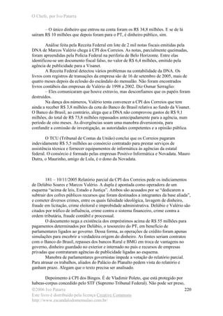 O Chefe, por Ivo Patarra
©2006 Ivo Patarra
Este livro é distribuído pela licença Creative Commons
http://www.escandalodomensalao.com.br/
220
– O único dinheiro que entrou na conta foram os R$ 34,8 milhões. E se de lá
saíram R$ 10 milhões que depois foram para o PT, é dinheiro público, sim.
Análise feita pela Receita Federal em lote de 2 mil notas fiscais emitidas pela
DNA de Marcos Valério chega à CPI dos Correios. As notas, parcialmente queimadas,
foram apreendidas pela Polícia Federal na periferia de Belo Horizonte. Entre elas
identificou-se um documento fiscal falso, no valor de R$ 6,4 milhões, emitido pela
agência de publicidade para a Visanet.
A Receita Federal detectou vários problemas na contabilidade da DNA. Os
livros com registros de transações da empresa são de 16 de setembro de 2005, mais de
quatro meses depois da eclosão do escândalo do mensalão. Não foram encontrados
livros contábeis das empresas de Valério de 1998 a 2002. Diz Osmar Serraglio:
– Eles comunicaram que houve extravio, mas desconfiamos que os papéis foram
destruídos.
Na dança dos números, Valério tenta convencer a CPI dos Correios que tem
ainda a receber R$ 3,8 milhões da cota do Banco do Brasil relativa ao fundo da Visanet.
O Banco do Brasil, ao contrário, alega que a DNA não comprovou gastos de R$ 9,1
milhões, do total de R$ 73,8 milhões repassados antecipadamente para a agência, num
período de oito meses. As divergências soam uma manobra diversionista, para
confundir a comissão de investigação, as autoridades competentes e a opinião pública.
O TCU (Tribunal de Contas da União) conclui que os Correios pagaram
indevidamente R$ 5,5 milhões ao consórcio contratado para prestar serviços de
assistência técnica e fornecer equipamentos de informática às agências da estatal
federal. O consórcio é formado pelas empresas Positivo Informática e Novadata. Mauro
Dutra, o Maurinho, amigo de Lula, é o dono da Novadata.
181 – 10/11/2005 Relatório parcial da CPI dos Correios pede os indiciamentos
de Delúbio Soares e Marcos Valério. A dupla é apontada como operadora de um
esquema “acima de leis, Estado e Justiça”. Ambos são acusados por se “dedicarem a
subtrair dos cofres públicos recursos que foram destinados a integrantes da base aliada”,
e cometer diversos crimes, entre os quais falsidade ideológica, lavagem de dinheiro,
fraude em licitação, crime eleitoral e improbidade administrativa. Delúbio e Valério são
citados por tráfico de influência, crime contra o sistema financeiro, crime contra a
ordem tributária, fraude contábil e processual.
O documento nega a existência dos empréstimos acima de R$ 55 milhões para
pagamentos determinados por Delúbio, o tesoureiro do PT, em benefício de
parlamentares ligados ao governo. Dessa forma, as operações de crédito foram apenas
simulações para encobrir a verdadeira origem do dinheiro. As fontes seriam contratos
com o Banco do Brasil, repasses dos bancos Rural e BMG em troca de vantagens no
governo, dinheiro guardado no exterior e internado no país e recursos de empresas
privadas que contrataram agências de publicidade ligadas ao esquema.
Manobra de parlamentares governistas impede a votação do relatório parcial.
Para atrasar os trabalhos, aliados do Palácio do Planalto pedem vista do relatório e
ganham prazo. Alegam que o texto precisa ser analisado.
Depoimento à CPI dos Bingos. É de Vladimir Poleto, que está protegido por
habeas-corpus concedido pelo STF (Supremo Tribunal Federal). Não pode ser preso,
 