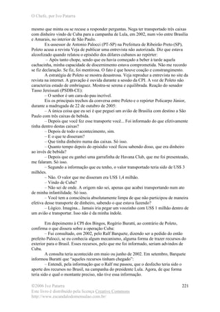 O Chefe, por Ivo Patarra
©2006 Ivo Patarra
Este livro é distribuído pela licença Creative Commons
http://www.escandalodomensalao.com.br/
221
mesmo que minta ou se recuse a responder perguntas. Nega ter transportado três caixas
com dinheiro vindo de Cuba para a campanha de Lula, em 2002, num vôo entre Brasília
e Amarais, no interior de São Paulo.
Ex-assessor de Antonio Palocci (PT-SP) na Prefeitura de Ribeirão Preto (SP),
Poleto acusa a revista Veja de publicar uma entrevista não autorizada. Diz que estava
alcoolizado quando relatou o episódio dos dólares cubanos ao repórter:
– Após tanto chope, sendo que eu havia começado a beber à tarde aquela
cachacinha, minha capacidade de discernimento estava comprometida. Não me recordo
se fiz declaração. Se fiz, foi mentirosa. O fato é que houve coação e constrangimento.
A estratégia de Poleto se mostra desastrosa. Veja reproduz a entrevista no site da
revista na internet. A gravação é ouvida durante a sessão da CPI. A voz de Poleto não
caracteriza estado de embriaguez. Mostra-se serena e equilibrada. Reação do senador
Tasso Jereissati (PSDB-CE):
– O senhor é um cara-de-pau incrível.
Eis os principais trechos da conversa entre Poleto e o repórter Policarpo Júnior,
durante a madrugada de 22 de outubro de 2005:
– A única coisa que eu sei é que peguei um avião de Brasília com destino a São
Paulo com três caixas de bebida.
– Depois que você fez esse transporte você... Foi informado do que efetivamente
tinha dentro destas caixas?
– Depois de todo o acontecimento, sim.
– E o que te disseram?
– Que tinha dinheiro numa das caixas. Só isso.
– Quanto tempo depois do episódio você ficou sabendo disso, que era dinheiro
ao invés de bebida?
– Depois que eu ganhei uma garrafinha de Havana Club, que me foi presenteado,
me falaram. Só isso.
– Segundo a informação que eu tenho, o valor transportado teria sido de US$ 3
milhões.
– Não. O valor que me disseram era US$ 1,4 milhão.
– Vindo de Cuba?
– Não sei de onde. A origem não sei, apenas que acabei transportando num ato
de minha infantilidade. Só isso.
– Você tem a consciência absolutamente limpa de que não participou de maneira
efetiva desse transporte de dinheiro, sabendo o que estava fazendo?
– Lógico. Imagina... Jamais iria pegar um voozinho com US$ 1 milhão dentro de
um avião e transportar. Isso não é da minha índole.
Em depoimento à CPI dos Bingos, Rogério Buratti, ao contrário de Poleto,
confirma o que dissera sobre a operação Cuba:
– Fui consultado, em 2002, pelo Ralf Barquete, dizendo ser a pedido do então
prefeito Palocci, se eu conhecia algum mecanismo, alguma forma de trazer recursos do
exterior para o Brasil. Esses recursos, pelo que me foi informado, seriam advindos de
Cuba.
A consulta teria acontecido em maio ou junho de 2002. Em setembro, Barquete
informou Buratti que “aqueles recursos tinham chegado”:
– Entendi, pela informação que o Ralf me passou, que o desfecho teria sido o
aporte dos recursos no Brasil, na campanha do presidente Lula. Agora, de que forma
teria sido e qual o montante preciso, não tive essa informação.
 