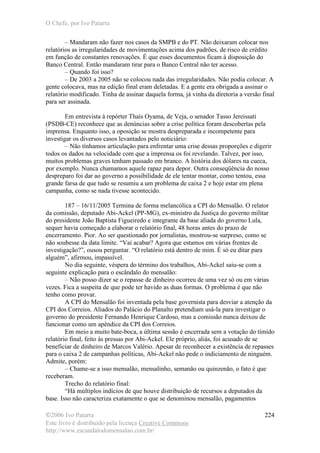 O Chefe, por Ivo Patarra
©2006 Ivo Patarra
Este livro é distribuído pela licença Creative Commons
http://www.escandalodomensalao.com.br/
224
– Mandaram não fazer nos casos da SMPB e do PT. Não deixaram colocar nos
relatórios as irregularidades de movimentações acima dos padrões, de risco de crédito
em função de constantes renovações. É que esses documentos ficam à disposição do
Banco Central. Então mandaram tirar para o Banco Central não ter acesso.
– Quando foi isso?
– De 2003 a 2005 não se colocou nada das irregularidades. Não podia colocar. A
gente colocava, mas na edição final eram deletadas. E a gente era obrigada a assinar o
relatório modificado. Tinha de assinar daquela forma, já vinha da diretoria a versão final
para ser assinada.
Em entrevista à repórter Thaís Oyama, de Veja, o senador Tasso Jereissati
(PSDB-CE) reconhece que as denúncias sobre a crise política foram descobertas pela
imprensa. Enquanto isso, a oposição se mostra despreparada e incompetente para
investigar os diversos casos levantados pelo noticiário:
– Não tínhamos articulação para enfrentar uma crise dessas proporções e digerir
todos os dados na velocidade com que a imprensa os foi revelando. Talvez, por isso,
muitos problemas graves tenham passado em branco. A história dos dólares na cueca,
por exemplo. Nunca chamamos aquele rapaz para depor. Outra conseqüência do nosso
despreparo foi dar ao governo a possibilidade de ele tentar montar, como tentou, essa
grande farsa de que tudo se resumiu a um problema de caixa 2 e hoje estar em plena
campanha, como se nada tivesse acontecido.
187 – 16/11/2005 Termina de forma melancólica a CPI do Mensalão. O relator
da comissão, deputado Abi-Ackel (PP-MG), ex-ministro da Justiça do governo militar
do presidente João Baptista Figueiredo e integrante da base aliada do governo Lula,
sequer havia começado a elaborar o relatório final, 48 horas antes do prazo de
encerramento. Pior. Ao ser questionado por jornalistas, mostrou-se surpreso, como se
não soubesse da data limite. “Vai acabar? Agora que estamos em várias frentes de
investigação?”, ousou perguntar. “O relatório está dentro de mim. É só eu ditar para
alguém”, afirmou, impassível.
No dia seguinte, véspera do término dos trabalhos, Abi-Ackel saiu-se com a
seguinte explicação para o escândalo do mensalão:
– Não posso dizer se o repasse de dinheiro ocorreu de uma vez só ou em várias
vezes. Fica a suspeita de que pode ter havido as duas formas. O problema é que não
tenho como provar.
A CPI do Mensalão foi inventada pela base governista para desviar a atenção da
CPI dos Correios. Aliados do Palácio do Planalto pretendiam usá-la para investigar o
governo do presidente Fernando Henrique Cardoso, mas a comissão nunca deixou de
funcionar como um apêndice da CPI dos Correios.
Em meio a muito bate-boca, a última sessão é encerrada sem a votação do tímido
relatório final, feito às pressas por Abi-Ackel. Ele próprio, aliás, foi acusado de se
beneficiar de dinheiro de Marcos Valério. Apesar de reconhecer a existência de repasses
para o caixa 2 de campanhas políticas, Abi-Ackel não pede o indiciamento de ninguém.
Admite, porém:
– Chame-se a isso mensalão, mensalinho, semanão ou quinzenão, o fato é que
receberam.
Trecho do relatório final:
“Há múltiplos indícios de que houve distribuição de recursos a deputados da
base. Isso não caracteriza exatamente o que se denominou mensalão, pagamentos
 
