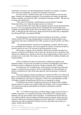 O Chefe, por Ivo Patarra
©2006 Ivo Patarra
Este livro é distribuído pela licença Creative Commons
http://www.escandalodomensalao.com.br/
225
sistemáticos, mas houve sem dúvida pagamentos de dinheiro em espécie, em alguns
casos com uma só prestação, em outros com prestações sucessivas.”
Em outro trecho, o relatório afirma que os recursos financeiros serviram para
pagar “despesas de campanha presidencial, de governadores de Estado, de deputados
federal e estadual, nas eleições de 2002, e de prefeito municipal em 2004”. Mas não cita
os nomes dos responsáveis:
“Não é possível relacionar os parlamentares que perceberam vantagens
financeiras ilícitas, em virtude da ausência de provas concretas.”
O nome de Paulo Abi-Ackel, filho do deputado, aparece na lista de beneficiários
do caixa 2, com um pagamento de R$ 50 mil. O deputado Abi-Ackel também teria
recebido uma doação direta de R$ 100 mil de Marcos Valério, na campanha eleitoral de
1998. A indicação de Abi-Ackel para a relatoria da CPI foi acertada entre os deputados
José Dirceu (PT-SP) e José Janene (PP-PR).
Em depoimento à Comissão de Assuntos Econômicos do Senado, o ministro
Antonio Palocci (PT-SP) nega irregularidades no contrato de limpeza pública com a
empreiteira Leão Leão em Ribeirão Preto (SP), na época em que foi prefeito, em 2001 e
2002.
– Sou permanentemente acusado de ter manipulado o contrato. Não fui eu que
fiz a contratação dessa empresa, nem a prorrogação do contrato. O contrato foi feito no
governo anterior ao meu e foi renovado no governo posterior ao meu.
Não assinou o contrato, mas o gerenciou. Palocci dá a entender que passou ao
sucessor os negócios da Prefeitura com a Leão Leão, da forma como os encontrou. Não
informa aos senadores que, durante os dois anos de sua administração, assinou outros 19
contratos com a Leão Leão. Nove deles, no valor total de R$ 4,2 milhões, firmados sem
licitação pública.
O TCU (Tribunal de Contas da União) aprova relatórios de auditoria que
apontam fraudes e serviços não-executados em contratos de publicidade com o Banco
do Brasil, Correios e Ministério da Cultura. Prejuízo estimado, R$ 8,3 milhões.
Os técnicos do TCU consideram que os documentos em poder do governo não
atestam o cumprimento dos contratos. Houve irregularidades em subcontratações de
gráficas e produtoras de vídeo feitas pelas agências, além de propostas e assinaturas
forjadas.
Os maiores prejuízos foram encontrados nos contratos da DNA com o Banco do
Brasil, sob responsabilidade de Henrique Pizzolato, o diretor de marketing da estatal. O
Banco do Brasil teria sido omisso e negligente. A DNA ficou indevidamente com R$
4,2 milhões, dinheiro de bonificações que deveria ser repassado ao cliente.
No Ministério da Cultura os prejuízos do governo, da ordem de R$ 2 milhões,
tiveram origem no contrato com a agência McCann Erickson. Entre as irregularidades, o
TCU aponta que empresas participantes de licitações combinaram os preços,
antecipadamente.
188 – 17/11/2005 Em depoimento à CPI dos Bingos, Sérgio Gomes da Silva, o
Sombra, empresário e ex-segurança do prefeito Celso Daniel (PT), nega que quatro
depósitos em sua conta corrente sejam irregulares. As transferências foram feitas por
Luiz Alberto Gabrilli, dono da empresa de ônibus Expresso Guarará. Seriam prova de
extorsão e prática de corrupção na Prefeitura de Santo André (SP). A família Gabrilli
denunciou que tinha de pagar R$ 550,00 por mês, por cada ônibus que circulava na
cidade. Sombra fala de Gabrilli:
 