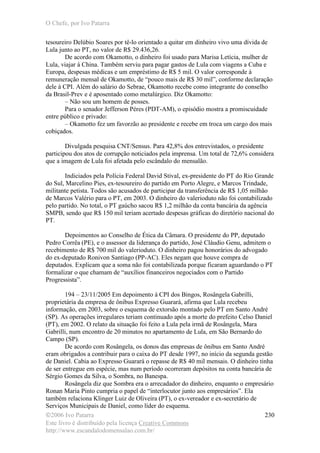O Chefe, por Ivo Patarra
©2006 Ivo Patarra
Este livro é distribuído pela licença Creative Commons
http://www.escandalodomensalao.com.br/
230
tesoureiro Delúbio Soares por tê-lo orientado a quitar em dinheiro vivo uma dívida de
Lula junto ao PT, no valor de R$ 29.436,26.
De acordo com Okamotto, o dinheiro foi usado para Marisa Letícia, mulher de
Lula, viajar à China. Também serviu para pagar gastos de Lula com viagens a Cuba e
Europa, despesas médicas e um empréstimo de R$ 5 mil. O valor corresponde à
remuneração mensal de Okamotto, de “pouco mais de R$ 30 mil”, conforme declaração
dele à CPI. Além do salário do Sebrae, Okamotto recebe como integrante do conselho
da Brasil-Prev e é aposentado como metalúrgico. Diz Okamotto:
– Não sou um homem de posses.
Para o senador Jefferson Péres (PDT-AM), o episódio mostra a promiscuidade
entre público e privado:
– Okamotto fez um favorzão ao presidente e recebe em troca um cargo dos mais
cobiçados.
Divulgada pesquisa CNT/Sensus. Para 42,8% dos entrevistados, o presidente
participou dos atos de corrupção noticiados pela imprensa. Um total de 72,6% considera
que a imagem de Lula foi afetada pelo escândalo do mensalão.
Indiciados pela Polícia Federal David Stival, ex-presidente do PT do Rio Grande
do Sul, Marcelino Pies, ex-tesoureiro do partido em Porto Alegre, e Marcos Trindade,
militante petista. Todos são acusados de participar da transferência de R$ 1,05 milhão
de Marcos Valério para o PT, em 2003. O dinheiro do valerioduto não foi contabilizado
pelo partido. No total, o PT gaúcho sacou R$ 1,2 milhão da conta bancária da agência
SMPB, sendo que R$ 150 mil teriam acertado despesas gráficas do diretório nacional do
PT.
Depoimentos ao Conselho de Ética da Câmara. O presidente do PP, deputado
Pedro Corrêa (PE), e o assessor da liderança do partido, José Cláudio Genu, admitem o
recebimento de R$ 700 mil do valerioduto. O dinheiro pagou honorários do advogado
do ex-deputado Ronivon Santiago (PP-AC). Eles negam que houve compra de
deputados. Explicam que a soma não foi contabilizada porque ficaram aguardando o PT
formalizar o que chamam de “auxílios financeiros negociados com o Partido
Progressista”.
194 – 23/11/2005 Em depoimento à CPI dos Bingos, Rosângela Gabrilli,
proprietária da empresa de ônibus Expresso Guarará, afirma que Lula recebeu
informação, em 2003, sobre o esquema de extorsão montado pelo PT em Santo André
(SP). As operações irregulares teriam continuado após a morte do prefeito Celso Daniel
(PT), em 2002. O relato da situação foi feito a Lula pela irmã de Rosângela, Mara
Gabrilli, num encontro de 20 minutos no apartamento de Lula, em São Bernardo do
Campo (SP).
De acordo com Rosângela, os donos das empresas de ônibus em Santo André
eram obrigados a contribuir para o caixa do PT desde 1997, no início da segunda gestão
de Daniel. Cabia ao Expresso Guarará o repasse de R$ 40 mil mensais. O dinheiro tinha
de ser entregue em espécie, mas num período ocorreram depósitos na conta bancária de
Sérgio Gomes da Silva, o Sombra, no Banespa.
Rosângela diz que Sombra era o arrecadador do dinheiro, enquanto o empresário
Ronan Maria Pinto cumpria o papel de “interlocutor junto aos empresários”. Ela
também relaciona Klinger Luiz de Oliveira (PT), o ex-vereador e ex-secretário de
Serviços Municipais de Daniel, como líder do esquema.
 