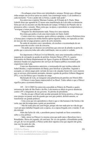 O Chefe, por Ivo Patarra
©2006 Ivo Patarra
Este livro é distribuído pela licença Creative Commons
http://www.escandalodomensalao.com.br/
231
– Os achaques eram feitos com intimidação e ameaça. Diziam que o Klinger
tinha sempre um revólver preso na canela. Isso constrangia muito. E ele lembrava a
cada momento: “Com o poder não se brinca, o poder tudo pode”.
Em entrevista à repórter Mariana Caetano, de O Estado de S. Paulo, Mara
Gabrilli disse que aguarda há 32 meses uma manifestação de Lula sobre as denúncias
feitas por ela no encontro em São Bernardo do Campo. O Palácio do Planalto não se
pronuncia sobre o assunto. Mara conta que, na época, o presidente se comprometeu a
“averiguar e tomar providências”:
– Ninguém fez absolutamente nada. Nunca tive uma resposta.
Ela relata que pediu a Lula uma intervenção em Santo André:
– Contei como era o esquema, quem cobrava a propina, e como a Prefeitura tirou
a licença para a empresa da minha família operar algumas linhas, em represália ao fato
de meu pai não ter pago propina a partir de certo momento.
Na saída do encontro com o presidente, ela recebeu a recomendação de um
assessor para não revelar o teor da conversa.
– Ele pediu que eu dissesse aos jornalistas que estavam de plantão na porta do
prédio que a conversa tinha sido sobre reabilitação, mas eu contei a verdade.
Em depoimento à Polícia Civil de Ribeirão, mais uma testemunha confirma o
esquema de corrupção na gestão do prefeito Antonio Palocci (PT). É o quarto
funcionário do Daerp (Departamento de Água e Esgotos de Ribeirão Preto) que
denuncia fraudes nos pagamentos dos serviços de limpeza pública executados pela
empreiteira Leão Leão.
Como nos depoimentos anteriores, a testemunha diz que recebeu ordens de
Isabel Bordini, a superintendente do Daerp, para falsificar as planilhas. Segundo a
acusação, os valores pagos pela varrição de ruas e de calçadas foram três vezes maiores
que os serviços efetivamente prestados, durante a gestão do prefeito Gilberto Maggioni
(PT), o vice de Palocci que o sucedeu no cargo.
Declaração de Lula, ao inaugurar uma plataforma de petróleo em Niterói (RJ):
– O Palocci é uma figura imprescindível ao Brasil. Todos sabem o que o Palocci
significa para a economia brasileira.
195 – 24/11/2005 Em entrevista concedida no Palácio do Planalto a quatro
emissoras de rádio de São Paulo e do Rio, Lula mostra-se alheio às graves denúncias
contra o PT e integrantes de seu governo. As pérolas do presidente:
– No dia em que o Brasil todo acordar pensando de forma positiva, a força que
essa energia vai passar será tão grande que esse país poderá, definitivamente, se
transformar em grande potência.
– Uma coisa que nós aprendemos a fazer é que a vida humana é tão bonita e tão
curta, que não há tempo para a gente ser pessimista.
– Não há razão para um casal brigar, porque não tem nada pior na vida do que
você sair para trabalhar brigado com a esposa, ou a esposa brigada com o marido. É um
dia infernal.
Além das lições de vida, o presidente parece inspirado ao fazer comentários
sobre a crise política:
– Sabe, mexer no Palocci é a mesma coisa que pedir para o Barcelona tirar o
Ronaldinho. Deixa ele jogando, ele está bem. De vez em quando, o Ronaldinho perde
um gol, de vez em quando, o Palocci pode dizer alguma coisa que alguém não goste,
mas isso faz parte da vida.
Sobre o mensalão:
 