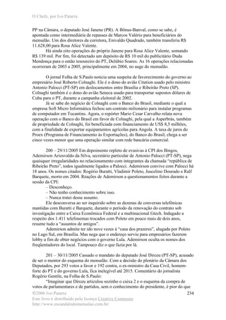 O Chefe, por Ivo Patarra
©2006 Ivo Patarra
Este livro é distribuído pela licença Creative Commons
http://www.escandalodomensalao.com.br/
234
PP na Câmara, o deputado José Janene (PR). A Bônus-Banval, como se sabe, é
apontada como intermediária de repasses de Marcos Valério para beneficiários do
mensalão. Um dos diretores da corretora, Enivaldo Quadrado, também transferiu R$
11.628,00 para Rosa Alice Valente.
Há ainda oito operações do próprio Janene para Rosa Alice Valente, somando
R$ 139 mil. Por fim, foi detectado um depósito de R$ 10 mil do publicitário Duda
Mendonça para o então tesoureiro do PT, Delúbio Soares. As 16 operações relacionadas
ocorreram de 2003 a 2005, principalmente em 2004, no auge do mensalão.
O jornal Folha de S.Paulo noticia uma suspeita de favorecimento do governo ao
empresário José Roberto Colnaghi. Ele é o dono do avião Citation usado pelo ministro
Antonio Palocci (PT-SP) em deslocamentos entre Brasília e Ribeirão Preto (SP).
Colnaghi também é o dono do avião Seneca usado para transportar supostos dólares de
Cuba para o PT, durante a campanha eleitoral de 2002.
Já se sabe do negócio de Colnaghi com o Banco do Brasil, mediante o qual a
empresa Soft Micro Informática fechou um contrato milionário para instalar programas
de computador em Tocantins. Agora, o repórter Mario Cesar Carvalho relata nova
operação com o Banco do Brasil em favor de Colnaghi, pela qual a Asperbrás, também
de propriedade de Colnaghi, foi beneficiada com financiamento de US$ 8,5 milhões,
com a finalidade de exportar equipamentos agrícolas para Angola. A taxa de juros do
Proex (Programa de Financiamento às Exportações), do Banco do Brasil, chega a ser
cinco vezes menor que uma operação similar com rede bancária comercial.
200 – 29/11/2005 Em depoimento repleto de evasivas à CPI dos Bingos,
Ademirson Ariosvaldo da Silva, secretário particular de Antonio Palocci (PT-SP), nega
quaisquer irregularidades no relacionamento com integrantes da chamada “república de
Ribeirão Preto”, todos igualmente ligados a Palocci. Ademirson convive com Palocci há
18 anos. Os nomes citados: Rogério Buratti, Vladimir Poleto, Juscelino Dourado e Ralf
Barquete, morto em 2004. Reações de Ademirson a questionamentos feitos durante a
sessão da CPI:
– Desconheço.
– Não tenho conhecimento sobre isso.
– Nunca tratei desse assunto.
Ele desconversa ao ser inquirido sobre as dezenas de conversas telefônicas
mantidas com Buratti e Barquete, durante o período da renovação do contrato sob
investigação entre a Caixa Econômica Federal e a multinacional Gtech. Indagado a
respeito dos 1.411 telefonemas trocados com Poleto em pouco mais de dois anos,
resume tudo a “assuntos de amigos”.
Ademirson admite ter ido nove vezes à “casa dos prazeres”, alugada por Poleto
no Lago Sul, em Brasília. Mas nega que o endereço serviu para empresários fazerem
lobby a fim de obter negócios com o governo Lula. Ademirson oculta os nomes dos
freqüentadores do local. Tampouco diz o que fazia por lá.
201 – 30/11/2005 Cassado o mandato do deputado José Dirceu (PT-SP), acusado
de ser o mentor do esquema do mensalão. Com a decisão do plenário da Câmara dos
Deputados, por 293 votos a favor e 192 contra, o ex-ministro da Casa Civil, homem-
forte do PT e do governo Lula, fica inelegível até 2015. Comentário do jornalista
Rogério Gentile, na Folha de S.Paulo:
“Imaginar que Dirceu articulou sozinho o caixa 2 e o esquema da compra de
votos de parlamentares e de partidos, sem o conhecimento do presidente, é pior do que
 