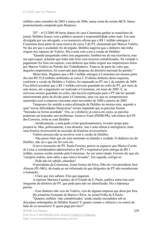 O Chefe, por Ivo Patarra
©2006 Ivo Patarra
Este livro é distribuído pela licença Creative Commons
http://www.escandalodomensalao.com.br/
239
milhões entre setembro de 2003 e março de 2004, numa conta do extinto BCN, banco
posteriormente comprado pelo Bradesco.
207 – 6/12/2005 48 horas depois do caso Coteminas ganhar as manchetes de
jornal, Delúbio Soares vem a público assumir a responsabilidade sobre tudo. Em nota
divulgada por seu advogado, o ex-tesoureiro afirma que o R$ 1 milhão entregue à
Coteminas fazia parte de uma reserva do caixa 2 do PT, alimentado por Marcos Valério.
No dia em que o escândalo foi divulgado, Delúbio sugerira que o dinheiro não tinha
origem nos repasses de Valério. Diz a nota com a nova versão de Delúbio:
“Quando perguntado sobre esse pagamento, lembrei-me de sua ocorrência, mas
me equivoquei, achando que tinha sido feito com recursos contabilizados. Na verdade o
pagamento foi feito em espécie, com dinheiro que tinha origem nos empréstimos feitos
por Marcos Valério ao Partido dos Trabalhadores. Trata-se de parte do valor que,
daqueles empréstimos, foi reservado para despesas do diretório nacional do partido.”
Muito bem. Digamos que o R$ 1 milhão entregue à Coteminas era mesmo parte
dos tais R$ 55,8 milhões atribuídos ao caixa 2. O último dinheiro desse esquema,
conforme a versão de Delúbio e Valério, foi repassado ao PT em 1 de outubro de 2004.
Fica difícil acreditar que o R$ 1 milhão estivesse guardado no cofre do PT, por mais de
sete meses, até o pagamento ser realizado à Coteminas, em maio de 2005. E, se
estivesse mesmo guardado no cofre, não haveria explicação para o PT não ter quitado
anteriormente parte da dívida junto à Coteminas, uma vez que os compromissos
assumidos com a empresa venceram entre novembro de 2004 e janeiro de 2005.
Tampouco faz sentido a outra afirmação de Delúbio na mesma nota, segundo a
qual “novas dificuldades financeiras” teriam impedido que as parcelas fossem
“honradas na forma acordada”. Ora, se o dinheiro já estava em caixa, as parcelas
poderiam ser honradas sem problemas. Gustavo Fruet (PSDB-PR), sub-relator da CPI
dos Correios, irrita-se com Delúbio:
– Juridicamente, a nota pode evitar questionamentos, tiveram tempo para
prepará-la. Mas, politicamente, é um desastre, isso é uma ofensa à inteligência, mais
uma história inverossímil na sucessão de histórias inverossímeis.
Valério procura não se envolver com a versão de Delúbio:
– Não posso falar que ele está mentindo ou falando a verdade. O dinheiro era do
Delúbio, não sei o que ele fez com ele.
O novo tesoureiro do PT, Paulo Ferreira, parece se esquecer que Marice Corrêa
de Lima, a coordenadora administrativa do PT e responsável pela entrega do R$ 1
milhão, assinou recibo emitido pela Coteminas. Ao ser entrevistado, Ferreira diz que ela
“cumpriu ordens, nem sabia o que estava levando”. Em seguida, corrige-se:
– Pode não ter sabido, entendeu?
O presidente da Coteminas, Josué Gomes da Silva, filho do vice-presidente José
Alencar (PL-MG), dá risada ao ser informado de que dirigentes do PT não reconheciam
a transação:
– Claro que eles sabiam. Eles que pagaram.
A repórter Mariana Caetano, de O Estado de S. Paulo, publica entrevista com
integrante do diretório do PT, que pede para não ser identificado. Diz a liderança
petista:
– Esse dinheiro não veio do Valério, veio de alguma empresa que doou por fora.
Do jornalista Fernando de Barros e Silva, no jornal Folha de S.Paulo:
“Quantos milhões ‘não contabilizados’ ainda estarão escondidos sob as
desculpas esfarrapadas de Delúbio Soares? E quanto custam o silêncio e os contos de
fada do ex-tesoureiro? E quem paga por eles?”
 