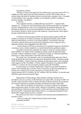 O Chefe, por Ivo Patarra
©2006 Ivo Patarra
Este livro é distribuído pela licença Creative Commons
http://www.escandalodomensalao.com.br/
240
O jornalista continua:
“Delúbio se tornou uma espécie de lixo atômico para o governo e para o PT. É o
culpado por tudo, aquele que está sempre disposto a assumir tudo sozinho, mas ao
mesmo tempo não pode ser imolado, precisa ser preservado a qualquer custo. A situação
é esquizofrênica, mas a equação é simples: se ele explodir (ou falar a verdade), o
governo implode, vem abaixo.”
E, por fim:
“Em condições normais, o milhãozinho que saiu do PT e – ninguém sabe,
ninguém viu – foi parar na conta da Coteminas seria suficiente para fazer ruir qualquer
governo. Paradoxalmente, Lula e o PT se beneficiam da miríade de falcatruas, da
profusão de denúncias, do excesso de bandalheira revelada ao país. É como se cada
nova história anulasse o efeito corrosivo das anteriores, sucessivamente, numa espécie
de jogo entorpecente de soma zero.”
A CPI dos Correios divulga relatório que aponta supostas perdas de R$ 784
milhões às finanças de 14 fundos de pensão, em operações realizadas junto à BMF
(Bolsa de Mercadorias e Futuros) e com títulos públicos. O documento relaciona
corretoras e pessoas físicas que tiveram lucros milionários com os negócios. Diz o
deputado Antonio Carlos Magalhães Neto (PFL-BA):
– O que interessa à CPI são as recorrências, os resultados negativos sistemáticos
e contínuos, com os fundos perdendo e os mesmos beneficiários ganhando sempre.
As perdas ocorreram nas operações de compra e venda de contratos futuros e
títulos públicos. Os fundos teriam comprado por preços acima dos praticados pelo
mercado, e depois vendido por menos. A comissão investiga se a diferença significou
prejuízos, se foram intencionais e desviados para fins políticos.
De acordo com o levantamento, entre os mais prejudicados aparecem o Prece,
fundo de pensão dos funcionários da empresa de saneamento do Rio. Acumulou perdas
de R$ 309 milhões. A Sistel, fundo das empresas de telecomunicações, teria amargado
saldo negativo de R$ 154 milhões. A Petros, ligada à Petrobrás, teve perdas de R$ 65
milhões. E a Funcef, da Caixa Econômica Federal, outros R$ 50 milhões.
Na outra ponta, os eventuais beneficiados. Suspeita-se que parte do dinheiro
pode ter sido remetida para o exterior. Entre as corretoras, as que mais ganharam, de
acordo com o relatório, são a Laeta, Novinvest e Cruzeiro do Sul, com,
respectivamente, R$ 55,3 milhões, R$ 30,7 milhões e R$ 26,4 milhões. A comissão quer
identificar quem lucrou de maneira ilegal.
Depoimento à CPI dos Bingos. Mara Gabrilli confirma a reunião com o
presidente Lula, na casa dele, em São Bernardo do Campo (SP), em março de 2003. Na
ocasião, relatou pressões contra a empresa de ônibus Expresso Guarará, de sua família,
por conta do esquema de corrupção montado na Prefeitura de Santo André (SP).
Mara conta aos senadores ter denunciado a Lula que a empresa era obrigada a
pagar propina para operar em Santo André. Apontou ao presidente o nome das pessoas
que considerava responsáveis pelo esquema: o então secretário municipal Klinger Luiz
de Oliveira (PT), o empresário Ronan Maria Pinto e o ex-segurança do prefeito Celso
Daniel (PT), Sérgio Gomes da Silva, o Sombra.
De acordo com ela, Lula se virou para os três assessores que acompanhavam o
encontro e disse:
– Nossa, eu achei que o Sérgio Gomes já estava muito longe.
Afirmação de Mara:
 