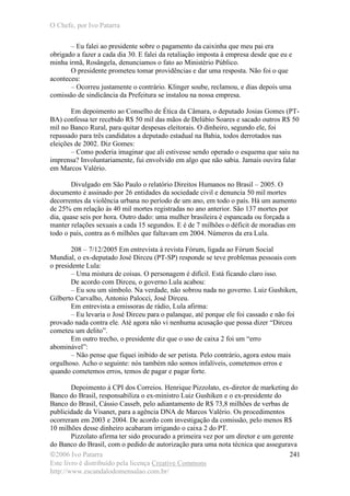 O Chefe, por Ivo Patarra
©2006 Ivo Patarra
Este livro é distribuído pela licença Creative Commons
http://www.escandalodomensalao.com.br/
241
– Eu falei ao presidente sobre o pagamento da caixinha que meu pai era
obrigado a fazer a cada dia 30. E falei da retaliação imposta à empresa desde que eu e
minha irmã, Rosângela, denunciamos o fato ao Ministério Público.
O presidente prometeu tomar providências e dar uma resposta. Não foi o que
aconteceu:
– Ocorreu justamente o contrário. Klinger soube, reclamou, e dias depois uma
comissão de sindicância da Prefeitura se instalou na nossa empresa.
Em depoimento ao Conselho de Ética da Câmara, o deputado Josias Gomes (PT-
BA) confessa ter recebido R$ 50 mil das mãos de Delúbio Soares e sacado outros R$ 50
mil no Banco Rural, para quitar despesas eleitorais. O dinheiro, segundo ele, foi
repassado para três candidatos a deputado estadual na Bahia, todos derrotados nas
eleições de 2002. Diz Gomes:
– Como poderia imaginar que ali estivesse sendo operado o esquema que saiu na
imprensa? Involuntariamente, fui envolvido em algo que não sabia. Jamais ouvira falar
em Marcos Valério.
Divulgado em São Paulo o relatório Direitos Humanos no Brasil – 2005. O
documento é assinado por 26 entidades da sociedade civil e denuncia 50 mil mortes
decorrentes da violência urbana no período de um ano, em todo o país. Há um aumento
de 25% em relação às 40 mil mortes registradas no ano anterior. São 137 mortes por
dia, quase seis por hora. Outro dado: uma mulher brasileira é espancada ou forçada a
manter relações sexuais a cada 15 segundos. E é de 7 milhões o déficit de moradias em
todo o país, contra as 6 milhões que faltavam em 2004. Números da era Lula.
208 – 7/12/2005 Em entrevista à revista Fórum, ligada ao Fórum Social
Mundial, o ex-deputado José Dirceu (PT-SP) responde se teve problemas pessoais com
o presidente Lula:
– Uma mistura de coisas. O personagem é difícil. Está ficando claro isso.
De acordo com Dirceu, o governo Lula acabou:
– Eu sou um símbolo. Na verdade, não sobrou nada no governo. Luiz Gushiken,
Gilberto Carvalho, Antonio Palocci, José Dirceu.
Em entrevista a emissoras de rádio, Lula afirma:
– Eu levaria o José Dirceu para o palanque, até porque ele foi cassado e não foi
provado nada contra ele. Até agora não vi nenhuma acusação que possa dizer “Dirceu
cometeu um delito”.
Em outro trecho, o presidente diz que o uso de caixa 2 foi um “erro
abominável”:
– Não pense que fiquei inibido de ser petista. Pelo contrário, agora estou mais
orgulhoso. Acho o seguinte: nós também não somos infalíveis, cometemos erros e
quando cometemos erros, temos de pagar e pagar forte.
Depoimento à CPI dos Correios. Henrique Pizzolato, ex-diretor de marketing do
Banco do Brasil, responsabiliza o ex-ministro Luiz Gushiken e o ex-presidente do
Banco do Brasil, Cássio Casseb, pelo adiantamento de R$ 73,8 milhões de verbas de
publicidade da Visanet, para a agência DNA de Marcos Valério. Os procedimentos
ocorreram em 2003 e 2004. De acordo com investigação da comissão, pelo menos R$
10 milhões desse dinheiro acabaram irrigando o caixa 2 do PT.
Pizzolato afirma ter sido procurado a primeira vez por um diretor e um gerente
do Banco do Brasil, com o pedido de autorização para uma nota técnica que assegurava
 