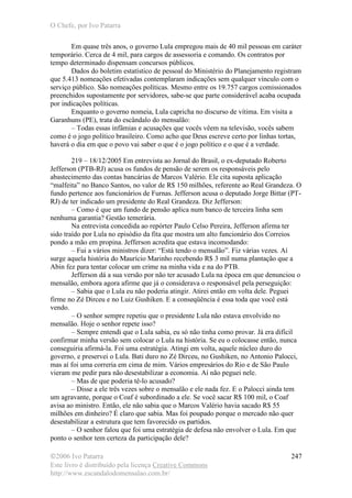 O Chefe, por Ivo Patarra
©2006 Ivo Patarra
Este livro é distribuído pela licença Creative Commons
http://www.escandalodomensalao.com.br/
247
Em quase três anos, o governo Lula empregou mais de 40 mil pessoas em caráter
temporário. Cerca de 4 mil, para cargos de assessoria e comando. Os contratos por
tempo determinado dispensam concursos públicos.
Dados do boletim estatístico de pessoal do Ministério do Planejamento registram
que 5.413 nomeações efetivadas contemplaram indicações sem qualquer vínculo com o
serviço público. São nomeações políticas. Mesmo entre os 19.757 cargos comissionados
preenchidos supostamente por servidores, sabe-se que parte considerável acaba ocupada
por indicações políticas.
Enquanto o governo nomeia, Lula capricha no discurso de vítima. Em visita a
Garanhuns (PE), trata do escândalo do mensalão:
– Todas essas infâmias e acusações que vocês vêem na televisão, vocês sabem
como é o jogo político brasileiro. Como acho que Deus escreve certo por linhas tortas,
haverá o dia em que o povo vai saber o que é o jogo político e o que é a verdade.
219 – 18/12/2005 Em entrevista ao Jornal do Brasil, o ex-deputado Roberto
Jefferson (PTB-RJ) acusa os fundos de pensão de serem os responsáveis pelo
abastecimento das contas bancárias de Marcos Valério. Ele cita suposta aplicação
“malfeita” no Banco Santos, no valor de R$ 150 milhões, referente ao Real Grandeza. O
fundo pertence aos funcionários de Furnas. Jefferson acusa o deputado Jorge Bittar (PT-
RJ) de ter indicado um presidente do Real Grandeza. Diz Jefferson:
– Como é que um fundo de pensão aplica num banco de terceira linha sem
nenhuma garantia? Gestão temerária.
Na entrevista concedida ao repórter Paulo Celso Pereira, Jefferson afirma ter
sido traído por Lula no episódio da fita que mostra um alto funcionário dos Correios
pondo a mão em propina. Jefferson acredita que estava incomodando:
– Fui a vários ministros dizer: “Está tendo o mensalão”. Fiz várias vezes. Aí
surge aquela história do Maurício Marinho recebendo R$ 3 mil numa plantação que a
Abin fez para tentar colocar um crime na minha vida e na do PTB.
Jefferson dá a sua versão por não ter acusado Lula na época em que denunciou o
mensalão, embora agora afirme que já o considerava o responsável pela perseguição:
– Sabia que o Lula eu não poderia atingir. Atirei então em volta dele. Peguei
firme no Zé Dirceu e no Luiz Gushiken. E a conseqüência é essa toda que você está
vendo.
– O senhor sempre repetiu que o presidente Lula não estava envolvido no
mensalão. Hoje o senhor repete isso?
– Sempre entendi que o Lula sabia, eu só não tinha como provar. Já era difícil
confirmar minha versão sem colocar o Lula na história. Se eu o colocasse então, nunca
conseguiria afirmá-la. Foi uma estratégia. Atingi em volta, aquele núcleo duro do
governo, e preservei o Lula. Bati duro no Zé Dirceu, no Gushiken, no Antonio Palocci,
mas aí foi uma correria em cima de mim. Vários empresários do Rio e de São Paulo
vieram me pedir para não desestabilizar a economia. Aí não peguei nele.
– Mas de que poderia tê-lo acusado?
– Disse a ele três vezes sobre o mensalão e ele nada fez. E o Palocci ainda tem
um agravante, porque o Coaf é subordinado a ele. Se você sacar R$ 100 mil, o Coaf
avisa ao ministro. Então, ele não sabia que o Marcos Valério havia sacado R$ 55
milhões em dinheiro? É claro que sabia. Mas foi poupado porque o mercado não quer
desestabilizar a estrutura que tem favorecido os partidos.
– O senhor falou que foi uma estratégia de defesa não envolver o Lula. Em que
ponto o senhor tem certeza da participação dele?
 