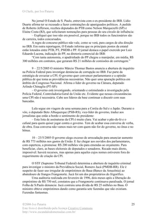 O Chefe, por Ivo Patarra
©2006 Ivo Patarra
Este livro é distribuído pela licença Creative Commons
http://www.escandalodomensalao.com.br/
25
No jornal O Estado de S. Paulo, entrevista com o ex-presidente do IRB. Lídio
Duarte afirma ter se recusado a fazer contratações de apaniguados políticos. A pedido
de Roberto Jefferson, recebeu deputados do PTB como Nelson Marquezelli (SP) e
Elaine Costa (RJ), que solicitaram nomeações para pessoas do seu círculo de influência:
– Expliquei que isso não era possível, porque no IRB todos os funcionários são
de carreira, todos concursados.
A regra do concurso público não vale, como se verá, para cargos de alta direção
no IRB. Em outra reportagem, O Estado informa que os principais postos da estatal
estão loteados entre PTB, PT, PMDB e PP. O jornal destaca o papel exercido por Luiz
Eduardo Lucena, indicação do PP, na diretoria comercial do IRB:
“Com tanta autonomia, o apadrinhado do PP chegou a manipular, em média, R$
300 milhões em contratos, que geraram R$ 21 milhões de comissões de corretagem.”
9 – 22/5/2005 O ministro Márcio Thomaz Bastos anuncia a abertura de inquérito
na Polícia Federal para investigar denúncias de corrupção no IRB. Faz parte da
estratégia de esvaziar a CPI. O governo quer convencer parlamentares e a opinião
pública de que toma as providências necessárias. Não quer uma apuração política em
âmbito do Congresso Nacional. Afirma o líder do governo na Câmara, deputado
Arlindo Chinaglia (PT-SP):
– O governo está investigando, orientando e estimulando a investigação pela
Polícia Federal, Controladoria-Geral da União etc. Evidente que nessas circunstâncias
uma CPI não é necessária. Cabe aos líderes da base continuar a discutir com suas
bancadas.
Lula segue em viagem de uma semana para a Coréia do Sul e o Japão. Durante o
vôo, o deputado Beto Albuquerque (PSB-RS), vice-líder do governo, traduz aos
jornalistas que estão a bordo o sentimento do presidente:
– Esta lista de assinaturas da CPI é muito clara. Vai acabar o pão-de-ló e o
cafuné para quem quiser jogar contra o governo. Tem de acabar essa conversa de verba,
de obra. Essa conversa não vamos mais ter com quem não for do governo, no ônus e no
bônus.
10 – 23/5/2005 O governo alega excesso de arrecadação para anunciar aumento
de R$ 773 milhões nos gastos da União. E faz chegar aos ouvidos dos parlamentares,
com esperteza, a promessa: R$ 200 milhões vão para emendas ao orçamento. Para
beneficiar, claro, as bases eleitorais de deputados e senadores. Recado mais direto,
impossível: haverá recursos, mas apenas para aqueles cujos nomes estiverem fora do
requerimento de criação da CPI.
O STF (Supremo Tribunal Federal) determina a abertura de inquérito criminal
para investigar o ministro da Previdência Social, Romero Jucá (PMDB-RR). Ele é
suspeito de fazer uso irregular de empréstimos do Basa (Banco da Amazônia) ao
abatedouro de frangos Frangonorte. Jucá foi um dos proprietários do frigorífico.
Uma auditoria realizada em fevereiro de 1996, dois meses após a liberação do
empréstimo de R$ 750 mil, constatou que a Frangonorte continuava paralisada. O jornal
Folha de S.Paulo denuncia: Jucá contraiu uma dívida de R$ 25 milhões no Basa. O
ministro obteve empréstimos dando como garantia sete fazendas que não existiam.
Fazendas fantasmas.
 