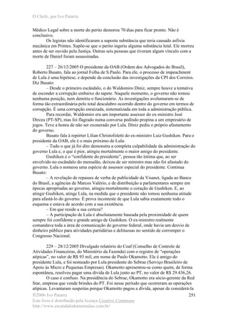 O Chefe, por Ivo Patarra
©2006 Ivo Patarra
Este livro é distribuído pela licença Creative Commons
http://www.escandalodomensalao.com.br/
251
Médico Legal sobre a morte do perito demorou 70 dias para ficar pronto. Não é
conclusivo.
Os legistas não identificaram a suposta substância que teria causado asfixia
mecânica em Printes. Supõe-se que o perito ingeriu alguma substância letal. Ele morreu
antes de ser ouvido pela Justiça. Outras seis pessoas que tiveram algum vínculo com a
morte de Daniel foram assassinadas.
227 – 26/12/2005 O presidente da OAB (Ordem dos Advogados do Brasil),
Roberto Busato, fala ao jornal Folha de S.Paulo. Para ele, o processo de impeachment
de Lula é uma hipótese, e depende da conclusão das investigações da CPI dos Correios.
Diz Busato:
– Desde o primeiro escândalo, o do Waldomiro Diniz, sempre houve a tentativa
de esconder a corrupção embaixo do tapete. Naquele momento, o governo não tomou
nenhuma posição, nem demitiu o funcionário. As investigações avolumaram-se de
forma tão extraordinária pelo total descalabro ocorrido dentro do governo em termos de
corrupção. É uma corrupção enraizada, sistematizada em toda a administração pública.
Para recordar, Waldomiro era um importante assessor do ex-ministro José
Dirceu (PT-SP), mas foi flagrado numa conversa pedindo propina a um empresário de
jogos. Teve a honra de não ser exonerado por Lula. Diniz pediu o próprio afastamento
do governo.
Busato fala à repórter Lílian Christofoletti do ex-ministro Luiz Gushiken. Para o
presidente da OAB, ele é o mais próximo de Lula:
– Tudo o que já foi dito demonstra a completa culpabilidade da administração do
governo Lula e, o que é pior, atingiu mortalmente o maior amigo do presidente.
Gushiken é o “confidente do presidente”, pessoa tão íntima que, ao ser
envolvido no escândalo do mensalão, deixou de ser ministro mas não foi afastado do
governo. Lula o nomeou uma espécie de assessor especial do presidente. Continua
Busato:
– A revelação de repasses de verba de publicidade da Visanet, ligada ao Banco
do Brasil, a agências de Marcos Valério, e de distribuição a parlamentares sempre em
épocas apropriadas ao governo, atingiu mortalmente o coração de Gushiken. E, ao
atingir Gushiken, atinge Lula, na medida que o presidente não tomou nenhuma atitude
para afastá-lo do governo. É prova inconteste de que Lula sabia exatamente todo o
esquema e estava de acordo com a sua existência.
– Em que reside a sua certeza?
– A participação de Lula é absolutamente baseada pela proximidade de quem
sempre foi confidente e grande amigo de Gushiken. O ex-ministro realmente
comandava toda a área de comunicação do governo federal, onde havia um desvio de
dinheiro público para atividades partidárias e delituosas no sentido de corromper o
Congresso Nacional.
229 – 28/12/2005 Divulgado relatório do Coaf (Conselho de Controle de
Atividades Financeiras, do Ministério da Fazenda) com o registro de “operações
atípicas”, no valor de R$ 93 mil, em nome de Paulo Okamotto. Ele é amigo do
presidente Lula, e foi nomeado por Lula presidente do Sebrae (Serviço Brasileiro de
Apoio às Micro e Pequenas Empresas). Okamotto apresentou-se como quem, de forma
espontânea, resolveu pagar uma dívida de Lula junto ao PT, no valor de R$ 29.436,26.
O caso é confuso. Na presidência do Sebrae, Okamotto era sócio-gerente da Red
Star, empresa que vende brindes do PT. Foi nesse período que ocorreram as operações
atípicas. Levantaram suspeitas porque Okamotto pagou a dívida, apesar de considerá-la
 