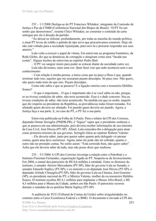 O Chefe, por Ivo Patarra
©2006 Ivo Patarra
Este livro é distribuído pela licença Creative Commons
http://www.escandalodomensalao.com.br/
253
233 – 1/1/2006 Desliga-se do PT Francisco Whitaker, integrante da Comissão de
Justiça e Paz da CNBB (Conferência Nacional dos Bispos do Brasil). “O PT foi um
sonho que desmoronou”, resume Chico Whitaker, ao comentar o conteúdo da carta
entregue por ele à direção do partido:
“Ao deixar-se infectar, profundamente, por todas as mazelas do mundo político,
o atual PT levou de roldão o partido de tipo novo que procurávamos construir. Hoje ele
não está voltado para a sociedade injustiçada, para ouvi-la e procurar responder aos seus
anseios.”
Lula volta a exercer o papel de vítima. Em entrevista ao programa Fantástico, da
Rede Globo, diz que as denúncias de corrupção o atingiram como uma “facada nas
costas”. Alguns trechos da entrevista ao repórter Pedro Bial:
– O PT vai sangrar muito para poder se colocar diante da sociedade outra vez.
Lula não dá nomes, mais uma vez. Quer fazer crer que tudo acontecia sem o seu
conhecimento:
– Com relação à minha pessoa, a única coisa que eu peço a Deus é que, quando
terminar tudo isso, aqueles que me acusaram peçam desculpas. Só peço isso. Não quero,
não quero nada mais do que isso. Peçam desculpas.
Como não sabia o que se passava? E a ligação estreita com o tesoureiro Delúbio
Soares?
– O que é importante... O que é importante não é se você sabia ou não, porque,
se eu tivesse condições de saber, não teria acontecido. Esse é o dado concreto. Seu eu
tivesse condições de saber, não teria acontecido. Na medida em que eu soube, naquilo
que diz respeito ao presidente da República, as providências todas foram tomadas. Foi
afastado quem deveria ser afastado. Foi punido quem deveria ser punido. Agora, a
Justiça faça a sua parte. E, no caso do PT, o PT fez a sua parte.
Entrevista publicada na Folha de S.Paulo. Para o relator da CPI dos Correios,
deputado Osmar Serraglio (PMDB-PR), é “lógico” supor que o presidente soubesse o
que se passava em sua administração, pois deveria receber informações de seu ministro
da Casa Civil, José Dirceu (PT-SP). Afinal, Lula concedeu-lhe a delegação para atuar
como primeiro-ministro de seu governo. Serraglio falou ao repórter Rubens Valente:
– Ele deveria saber, tanto por querer saber quanto pelo delegado vir prestar
contas, quem atua deve esclarecer. Agora, tanto ele pode não ter cobrado, quanto o
outro não ter prestado contas. No estilo assim: “Está correndo bem, não quero saber”.
Acho que ele deveria saber de tudo, mas não posso dizer que soubesse.
235 – 3/1/2006 A CPI dos Correios investiga a relação entre a Petrobrás e o
Instituto Florestan Fernandes, organização ligada ao PT. Suspeita-se de favorecimento.
Em 2004, a estatal deu patrocínio de R$ 8,6 milhões à entidade. Entre os diretores do
instituto, o senador Aloizio Mercadante (PT-SP), líder do governo Lula no Senado; o
senador Eduardo Suplicy (PT-SP); o ex-ministro e ex-deputado José Dirceu (PT-SP); o
deputado Arlindo Chinaglia (PT-SP), líder do governo Lula na Câmara; José Genoino
(SP), ex-presidente nacional do PT; e Mônica Valente, mulher do ex-tesoureiro Delúbio
Soares. O instituto recebeu R$ 4,1 milhões para implantar o Museu Afro-Brasil, e R$
4,5 milhões para o Museu da Cidade, ambos em São Paulo. O patrocínio ocorreu
durante o mandato da ex-prefeita Marta Suplicy (PT-SP).
A auditoria do TCU (Tribunal de Contas da União) sobre irregularidades no
contrato entre a Caixa Econômica Federal e o BMG. O documento é enviado à CPI dos
 