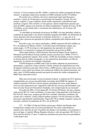 O Chefe, por Ivo Patarra
©2006 Ivo Patarra
Este livro é distribuído pela licença Creative Commons
http://www.escandalodomensalao.com.br/
254
Correios. A Caixa comprou, por R$ 1 bilhão, a carteira de crédito consignado do banco
mineiro. A operação rendeu lucro imediato ao BMG estimado em R$ 119 milhões.
De acordo com o relatório, não houve autorização legal específica para o
contrato e o prazo de 18 dias para a concretização da transação é recorde. Por isso
mesmo, suspeito. E, para completar, foram usados argumentos contraditórios para
justificar o negócio. Pelo contrato, a Caixa passou a operar empréstimos pessoais que
eram do BMG, aqueles com desconto em folha de pagamento. O ganho da Caixa, de R$
70 milhões, só será obtido após o vencimento dos empréstimos, em 36 meses. Do
relatório do TCU:
“A celeridade na tramitação do processo do BMG e de suas demandas, aliada às
condições de negociação e aos ótimos resultados atingidos pelo BMG, em detrimento da
Caixa, denotam claro favorecimento à instituição financeira, (...) o que, por si só,
macula todo o processo de aquisição de créditos consignados pela empresa desde a sua
origem.”
Recorde-se que, em valores atualizados, o BMG emprestou R$ 44,6 milhões ao
PT e às empresas de Marcos Valério. As dívidas foram formalmente roladas, mas
jamais pagas. A CPI investiga se o não pagamento das operações de crédito é
intencional, e se relaciona a eventuais favorecimentos do governo ao BMG.
Outro órgão federal, o INSS (Instituto Nacional do Seguro Social, ligado ao
Ministério da Previdência Social), também assinou convênio com o BMG. O TCU o
considerou igualmente suspeito. Pelo acordo, o INSS deu facilidades ao banco mineiro,
na mesma área de crédito consignado, os tais empréstimos descontados em folha de
pagamento. O contrato teria burlado a legislação.
O INSS franqueou ao BMG toda a base de dados cadastrais de pensionistas e
aposentados, e autorizou o banco mineiro a fechar contratos de empréstimos por meio
de ligações telefônicas gravadas. Dessa forma, o BMG passou a saber quais eram, como
localizar e como entrar em contato com centenas de milhares de clientes potenciais, em
todo o país. O INSS também permitiu que parte da carteira de crédito consignado do
BMG fosse oferecida à Caixa.
Mais uma envolvendo a Caixa Econômica Federal. A auditoria do TCU detectou
irregularidades em serviços de publicidade executados pela SNBB Novagência. O
relatório remetido à CPI dos Correios aponta o presidente da Caixa, Jorge Mattoso,
como um dos responsáveis por “pagamento indevido dos serviços subcontratados, com
base em notas fiscais de fornecedores fraudadas, sem comprovação de sua execução”.
Em junho de 2005, a Caixa pagou R$ 114 mil por 850 bonés. Ou seja, comprou
cada um por R$ 134. Valor exorbitante. Um mês antes, tinha adquirido 8 mil bonés por
R$ 54,8 mil. Neste caso, comprou por R$ 6,85 a unidade. Diferença exorbitante. De
acordo com o relatório, o banco federal também comprou 110 mil camisetas em 2005,
por preços supostamente superfaturados. Pagou R$ 7,88 a unidade, enquanto o preço de
mercado, conforme levantamento do TCU, era de R$ 6,98.
237 – 5/1/2006 A Folha de S.Paulo noticia que o Palácio do Planalto abriu
licitação para comprar uma nova faixa presidencial. Em cetim verde-bandeira e
amarelo-ouro, terá fios de ouro 18 quilates nas franjas e nos bordados, e revestimento à
prova de água. A repórter Mônica Bergamo informa o valor da aquisição: R$ 38 mil. A
faixa atual foi feita há 15 anos. É usada nas cerimônias de posse dos novos presidentes,
a cada quatro anos.
 