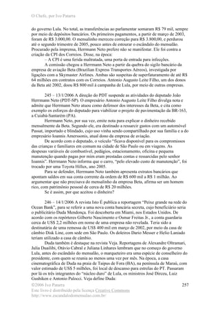 O Chefe, por Ivo Patarra
©2006 Ivo Patarra
Este livro é distribuído pela licença Creative Commons
http://www.escandalodomensalao.com.br/
257
do governo Lula. No total, as transferências ao parlamentar somaram R$ 79 mil, sempre
por meio de depósitos bancários. Os primeiros pagamentos, a partir de março de 2003,
foram de R$ 3.000,00. O mensalinho mereceu correção para R$ 3.800,00, e perdurou
até o segundo trimestre de 2005, pouco antes de estourar o escândalo do mensalão.
Procurado pela imprensa, Herrmann Neto prefere não se manifestar. Ele foi contra a
criação da CPI dos Correios. Disse, na época:
– A CPI é uma ferida maltratada, uma porta de entrada para infecções.
A comissão chegou a Herrmann Neto a partir da quebra do sigilo bancário da
empresa de aviação Beta (Brazilian Express Transportes Aéreos), investigada por
ligações com a Skymaster Airlines. Ambas são suspeitas de superfaturamento de até R$
64 milhões em contratos com os Correios. Antonio Augusto Leite Filho, um dos donos
da Beta até 2002, doou R$ 800 mil à campanha de Lula, por meio de outras empresas.
245 – 13/1/2006 A direção do PDT suspende as atividades do deputado João
Herrmann Neto (PDT-SP). O empresário Antonio Augusto Leite Filho divulga nota e
admite que Herrmann Neto atuou como defensor dos interesses da Beta, e cita como
exemplo os esforços do deputado para viabilizar o projeto de pavimentação da BR-163,
a Cuiabá-Santarém (PA).
Herrmann Neto, por sua vez, emite nota para explicar o dinheiro recebido
mensalmente da Beta. Segundo ele, era destinado a ressarcir gastos com um automóvel
Passat, importado e blindado, cujo uso vinha sendo compartilhado por sua família e a do
empresário Ioannis Amerssonis, atual dono da empresa de aviação.
De acordo com o deputado, o veículo “ficava disponível para os compromissos
das crianças e familiares em comum na cidade de São Paulo ou em viagens. As
despesas variáveis de combustível, pedágios, estacionamento, oficina e pequena
manutenção quando pagas por mim eram prestadas contas e ressarcidas pelo senhor
Ioannis”. Herrmann Neto informa que o carro, “pelo elevado custo de manutenção”, foi
trocado por uma Toyota Hillux, ano 2005.
Para se defender, Herrmann Neto também apresenta extratos bancários que
apontam saldos em sua conta corrente da ordem de R$ 600 mil a R$ 1 milhão. Ao
argumentar que não precisava do mensalinho da empresa Beta, afirma ser um homem
rico, com patrimônio pessoal de cerca de R$ 20 milhões.
Se é assim, por que aceitou o dinheiro?
246 – 14/1/2006 A revista Isto É publica a reportagem “Peixe grande na rede do
Ocean Bank”, para se referir a uma nova conta bancária secreta, cujo beneficiário seria
o publicitário Duda Mendonça. Foi descoberta em Miami, nos Estados Unidos. De
acordo com os repórteres Gilberto Nascimento e Osmar Freitas Jr., a conta guardaria
cerca de US$ 2,2 milhões em nome de uma empresa não revelada. Teria sido a
destinatária de uma remessa de US$ 400 mil em março de 2002, por meio da casa de
câmbio Disk Line, com sede em São Paulo. Os doleiros Dario Messer e Helio Laniado
teriam utilizado a casa de câmbio.
Duda também é destaque na revista Veja. Reportagens de Alexandre Oltramari,
Julia Duailibi, Otávio Cabral e Juliana Linhares lembram que no começo do governo
Lula, antes do escândalo do mensalão, o marqueteiro era uma espécie de conselheiro do
presidente, com quem se reunia ao menos uma vez por mês. Na época, a casa
cinematográfica de Duda na praia de Taipus de Fora (BA), na península de Maraú, com
valor estimado de US$ 5 milhões, foi local de descanso para estrelas do PT. Passaram
por lá os três integrantes do “núcleo duro” de Lula, os ministros José Dirceu, Luiz
Gushiken e Antonio Palocci. Veja define Duda:
 