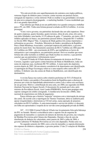 O Chefe, por Ivo Patarra
©2006 Ivo Patarra
Este livro é distribuído pela licença Creative Commons
http://www.escandalodomensalao.com.br/
258
“Ele está envolvido com superfaturamento de contratos com órgãos públicos,
remessas ilegais de dinheiro para o exterior, contas secretas em paraísos fiscais,
sonegação de impostos e crime eleitoral. Pode-se creditar à sua genialidade a invenção
de uma nova categoria da propaganda – o marketing bandido. É nessa modalidade que
ele é um grande especialista.”
Veja informa que Duda já era um publicitário rico quando começou a trabalhar
para o PT, em 2002. Tinha uma fortuna pessoal avaliada em R$ 6,8 milhões. A revista
prossegue:
“Com o novo governo, seu patrimônio declarado deu um salto espantoso. Dono
de quatro empresas, quatro fazendas, quatro terrenos, obras de arte, jóias, três carros
(um deles blindado), uma lancha, 8.119 cabeças de gado, 17 jumentos, um trator e R$ 5
milhões aplicados no banco, seu patrimônio pessoal dobrou, atingindo R$ 13 milhões
no fim de 2004. Mágica? Não. A empresa de Duda ganhou três contas importantes e
milionárias no governo – Petrobrás, Ministério da Saúde e presidência da República.
Para a Duda Mendonça Associados, a principal empresa do publicitário, o governo
petista foi muito bom. Seu faturamento aumentou de R$ 4,7 milhões em 2002 para R$
43,3 milhões em 2004 – um crescimento de 820%, que multiplicou os lucros do
marqueteiro e por conseqüência, seu patrimônio pessoal. Deve-se ressaltar que nessa
fortuna não estão incluídos os milhões que Duda recebeu no exterior, o que permite
concluir que seu patrimônio é infinitamente maior.”
O jornal O Estado de S.Paulo destaca levantamento de técnicos da CPI dos
Correios, segundo o qual quatro contas bancárias de Duda no BankBoston, todas em
nome de empresas suas, receberam R$ 701 milhões. A maior parte dos depósitos
ocorreu depois de 2003. Há um número considerável de depositantes sem identificação.
A reportagem de Diego Escosteguy refere-se a uma suspeita sobre outros R$ 377
milhões. O dinheiro saiu das contas de Duda no BankBoston, sem identificação dos
destinatários.
A revista Época traz notícia sobre relatório preliminar do TCU (Tribunal de
Contas da União), com pedido à Procuradoria-Geral da República para a abertura de
processo por crime de improbidade administrativa contra Lula e outros seis auxiliares
do seu governo. Motivo: a distribuição de uma carta, em 2004, aos segurados do INSS
(Instituto Nacional do Seguro Social). O documento foi assinado por Lula e pelo
ministro da Previdência Social, Amir Lando (PMDB-RO). Serviu para propagar uma
suposta vantagem do crédito consignado. A medida teria favorecido o BMG, líder
nacional de empréstimos em folha de pagamento.
Época informa que a história “esquisita” terminou com a interrupção da entrega
das cartas. De acordo com a reportagem de Thomas Traumann, abriu-se auditoria para
apurar irregularidades e destruíram-se 510 mil cartas, numa operação de prejuízos
calculados em R$ 9,5 milhões. A carta mencionando o serviço de crédito e o desconto
em folha aos aposentados é suspeita de ter servido como propaganda privada do BMG.
247 – 15/1/2006 O jornal Folha de S.Paulo traz levantamento feito pela liderança
do PFL no Senado. Mostra a coincidência entre o suposto fim do esquema do
pagamento de mensalões e o aumento do número de derrotas do governo, nas votações
de Medidas Provisórias pela Câmara dos Deputados. Durante a fase de ouro da
distribuição de dinheiro do valerioduto, entre janeiro de 2003 e julho de 2004, o
governo submeteu 92 Medidas Provisórias ao crivo dos deputados. Perdeu uma vez.
No segundo semestre de 2004, com a crise do mensalão e a suposta diminuição
dos repasses de dinheiro a deputados, o governo perdeu 15 das 23 votações de Medidas
 