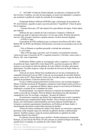 O Chefe, por Ivo Patarra
©2006 Ivo Patarra
Este livro é distribuído pela licença Creative Commons
http://www.escandalodomensalao.com.br/
26
11 – 24/5/2005 A Folha de S.Paulo defende, em editorial, a instalação da CPI
dos Correios. E publica, em mais de meia página, os nomes dos deputados e senadores
que assinaram o pedido de criação da comissão de investigação.
O deputado Roberto Jefferson (PTB-RJ) reage a declarações do presidente do
PT, José Genoino, segundo as quais o governo precisava “requalificar” a base de apoio.
Dá na imprensa:
– Genoino disse que o PT não empurra lixo para debaixo do tapete. Todos sabem
que empurra.
Jefferson diz que o partido de Lula é traiçoeiro. Compara-o à fábula do
escorpião que pede ao sapo para atravessar o rio em suas costas. Promete não picá-lo,
mas trai. Não consegue contrariar a própria natureza. Os dois morrem afogados.
– O PTB é o sapo.
O presidente do PTB confidencia que os ministros José Dirceu (PT-SP) e Aldo
Rebelo (PC do B-SP), das Relações Institucionais, estiveram em sua própria casa no dia
anterior.
– Eles só faltaram se ajoelhar para pedir a retirada das assinaturas.
E, com ironia:
– Mas a CPI que pega o governo, com 18 estatais, com tentáculos enormes,
vamos trazer aqui o tesoureiro do PT, o segundo tesoureiro, o Silvinho, vamos trazer o
Dirceu. Ah!, essa é importante.
O Ministério Público reabre as investigações sobre o seqüestro e o assassinato
do prefeito de Santo André (SP), Celso Daniel (PT), ocorrido em janeiro de 2002. E
anuncia a convocação do chefe de gabinete de Lula, Gilberto Carvalho, para prestar
depoimento. Carvalho ocupava o cargo de secretário de Governo de Santo André, na
época do crime.
Antes de ser morto, Daniel fora escolhido para ser um dos coordenadores da
campanha eleitoral de Lula em 2002. Como tal, era encarregado de arrecadar dinheiro
para os cofres do PT. Morto Daniel e eleito Lula, Carvalho assume o cargo de chefe de
gabinete do presidente. Cuida dos afazeres de Lula.
O caso é reaberto porque promotores tiveram acesso a um envelope dirigido a
Daniel. Continha um dossiê de 80 páginas e denúncias contra Sérgio Gomes da Silva, o
Sérgio Sombra – ex- segurança de Daniel e depois, graças à convivência na Prefeitura,
empresário e acusado de ser o mandante do crime.
Na documentação, um esquema relaciona as empresas de transporte em Santo
André a uma rede de corrupção. Parte do dinheiro da propina teria sido destinado à
campanha de Lula. No envelope, a anotação: “de parte de Gilberto”.
Os promotores suspeitam que Daniel fora seqüestrado para revelar o paradeiro
de documentos que comprometiam Sérgio Sombra. Talvez fossem as provas de um
dossiê, com informações comprometedoras acerca de empresas beneficiadas em
licitações e contratos supostamente fraudulentos, da Prefeitura de Santo André. A
documentação descoberta contém dados pessoais de Sombra:
“Pessoa de inteira confiança do senhor Celso Daniel, seu motorista e segurança
particular, tendo ocupado cargo em comissão no gabinete durante a administração
anterior. Também ocupou o cargo de assessor parlamentar no gabinete do então
deputado federal Celso Daniel.”
O seqüestro ocorreu depois que o prefeito e Sombra jantaram no restaurante
Rubayat, na zona Sul de São Paulo. Os dois estavam no automóvel Pajero de Sombra,
quando houve a rendição, no caminho de volta a Santo André.
 