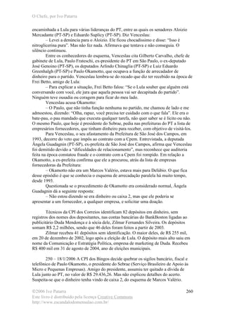 O Chefe, por Ivo Patarra
©2006 Ivo Patarra
Este livro é distribuído pela licença Creative Commons
http://www.escandalodomensalao.com.br/
260
encaminhada a Lula para várias lideranças do PT, entre as quais os senadores Aloizio
Mercadante (PT-SP) e Eduardo Suplicy (PT-SP). Diz Venceslau:
– Levei a denúncia para o Aloizio. Ele ficou chocadíssimo e disse: “Isso é
nitroglicerina pura”. Mas não fez nada. Afirmava que tentava e não conseguia. O
silêncio continuou.
Entre os conhecedores do esquema, Venceslau cita Gilberto Carvalho, chefe de
gabinete de Lula, Paulo Frateschi, ex-presidente do PT em São Paulo, o ex-deputado
José Genoino (PT-SP), os deputados Arlindo Chinaglia (PT-SP) e Luiz Eduardo
Greenhalgh (PT-SP) e Paulo Okamotto, que ocupava a função de arrecadador de
dinheiro para o partido. Venceslau lembra-se do recado que diz ter recebido na época de
Frei Betto, amigo de Lula:
– Para explicar a situação, Frei Betto falou: “Se o Lula souber que alguém está
conversando com você, ele jura que aquela pessoa vai ser decapitada do partido”.
Ninguém teve ousadia ou coragem para ficar do meu lado.
Venceslau acusa Okamotto:
– O Paulo, que não tinha função nenhuma no partido, me chamou de lado e me
admoestou, dizendo: “Olha, rapaz, você precisa ter cuidado com o que fala”. Ele era o
bate-pau, o pau mandado que executa qualquer tarefa, não quer saber se é lícito ou não.
O mesmo Paulo, que hoje é presidente do Sebrae, pedia nas prefeituras do PT a lista de
empresários fornecedores, que tinham dinheiro para receber, com objetivo de visitá-los.
Para Venceslau, o seu afastamento da Prefeitura de São José dos Campos, em
1993, decorre do veto que impôs ao contrato com a Cpem. Entrevistada, a deputada
Ângela Guadagnin (PT-SP), ex-prefeita de São José dos Campos, afirma que Venceslau
foi demitido devido a “dificuldades de relacionamento”, mas reconhece que auditoria
feita na época constatou fraude e o contrato com a Cpem foi rompido. Em relação a
Okamotto, a ex-prefeita confirma que ele a procurou, atrás da lista de empresas
fornecedoras da Prefeitura:
– Okamotto não era um Marcos Valério, estava mais para Delúbio. O que fica
desse episódio é que se conhecia o esquema de arrecadação paralela há muito tempo,
desde 1993.
Questionada se o procedimento de Okamotto era considerado normal, Ângela
Guadagnin dá a seguinte resposta:
– Não estou dizendo se era dinheiro ou caixa 2, mas que ele poderia se
apresentar a um fornecedor, a qualquer empresa, e solicitar uma doação.
Técnicos da CPI dos Correios identificam 82 depósitos em dinheiro, sem
registros dos nomes dos depositantes, nas contas bancárias do BankBoston ligadas ao
publicitário Duda Mendonça e à sócia dele, Zilmar Fernandes Silveira. Os depósitos
somam R$ 2,2 milhões, sendo que 46 deles foram feitos a partir de 2003.
Zilmar recebeu 41 depósitos sem identificação. O maior deles, de R$ 255 mil,
em 20 de dezembro de 2002, logo após a eleição de Lula. O depósito mais alto saiu em
nome da Comunicação e Estratégia Política, empresa de marketing de Duda. Recebeu
R$ 400 mil em 31 de agosto de 2004, ano de eleições municipais.
250 – 18/1/2006 A CPI dos Bingos decide quebrar os sigilos bancário, fiscal e
telefônico de Paulo Okamotto, o presidente do Sebrae (Serviço Brasileiro de Apoio às
Micro e Pequenas Empresas). Amigo do presidente, assumiu ter quitado a dívida de
Lula junto ao PT, no valor de R$ 29.436,26. Mas não explicou detalhes do acerto.
Suspeita-se que o dinheiro tenha vindo de caixa 2, do esquema de Marcos Valério.
 
