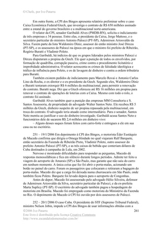 O Chefe, por Ivo Patarra
©2006 Ivo Patarra
Este livro é distribuído pela licença Creative Commons
http://www.escandalodomensalao.com.br/
261
Em outra frente, a CPI dos Bingos apresenta relatório preliminar sobre o caso
Caixa Econômica Federal/Gtech, que investiga o contrato de R$ 650 milhões assinado
entre a estatal do governo brasileiro e a multinacional norte-americana.
O relator da CPI, senador Garibaldi Alves (PMDB-RN), solicita o indiciamento
de três empresas e 34 pessoas. Entre elas, o presidente da Caixa, Jorge Mattoso, e o
secretário particular do ministro Antonio Palocci (PT-SP), Ademirson Ariosvaldo da
Silva. Fazem parte da lista Waldomiro Diniz, assessor do então ministro José Dirceu
(PT-SP), e os assessores de Palocci na época em que o ministro foi prefeito de Ribeirão,
Rogério Buratti e Vladimir Poleto.
Para Garibaldi, há indícios de que os grupos liderados pelos ministros Palocci e
Dirceu disputaram a propina da Gtech. Ele quer a punição de todos os envolvidos, por
formação de quadrilha, corrupção passiva, crime contra o procedimento licitatório e
improbidade administrativa. O relator acrescenta os crimes de falsidade ideológica e
tráfico de influência para Poleto, e os de lavagem de dinheiro e contra a ordem tributária
para Buratti.
Também existem pedidos de indiciamento para Marcelo Rovai e Antonio Carlos
Lino da Rocha, o ex-diretor e o ex-presidente da Gtech. Segundo eles, Waldomiro Diniz
e Buratti tentaram extorquir R$ 6 milhões da multinacional, para permitir a renovação
do contrato. Buratti nega. Diz que a Gtech ofereceu até R$ 16 milhões em propina para
renovar o contrato de operações de loterias com a Caixa. Mesmo com todo o rolo, o
contrato foi assinado.
Garibaldi Alves também quer a punição das empresas MM Consultoria e S.
Santos Assessoria, de propriedade do advogado Walter Santos Neto. Ele recebeu R$ 5
milhões da Gtech, dinheiro suspeito de ser propina repassada pela multinacional, em
troca do contrato. O advogado teria atuado como intermediário. Para o senador, Santos
Neto mentiu ao justificar o uso do dinheiro investigado. Garibaldi acusa Santos Neto e
funcionários dele de sacarem R$ 2,4 milhões em dinheiro vivo:
– Alguns desses saques foram feitos com carro-forte e entregues a ele em sua
casa ou no escritório.
251 – 19/1/2006 Em depoimento à CPI dos Bingos, o motorista Éder Eustáquio
de Macedo confirma que dirigiu o Omega blindado no qual viajaram Ralf Barquete,
então secretário da Fazenda de Ribeirão Preto, Vladimir Poleto, outro assessor do
prefeito Antonio Palocci (PT-SP), e as três caixas de bebida que conteriam dólares de
Cuba destinados à campanha de Lula, em 2002.
Nervoso e mostrando dificuldades para responder as perguntas, Macedo dá
respostas monossilábicas e fica em silêncio durante longos períodos. Admite ter feito a
viagem do aeroporto de Amarais (SP) a São Paulo, mas garante que não saiu do carro
em nenhum momento. A única coisa que fez foi abrir o porta-malas, acionando um
botão no painel do carro. Foram os passageiros que colocaram e retiraram a bagagem do
porta-malas. Macedo diz que a carga foi deixada numa churrascaria em São Paulo, onde
também ficou Poleto. Barquete foi levado depois para o aeroporto de Congonhas.
Antes de depor, Macedo foi assessorado pelo advogado Hélio Silveira, defensor
de Ademirson Ariosvaldo da Silva, secretário particular de Palocci, e da ex-prefeita
Marta Suplicy (PT-SP). O escritório do advogado também pagou a hospedagem do
motorista em Brasília. Macedo foi empregado como motorista do Ministério da Fazenda
no Rio. O depoimento de Macedo à CPI foi ouvido por dois assessores de Palocci.
252 – 20/1/2006 O caso Cuba. O presidente do STF (Supremo Tribunal Federal),
ministro Nelson Jobin, impede a CPI dos Bingos de usar informações obtidas com a
 