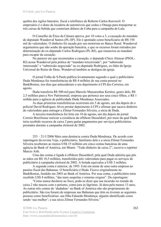 O Chefe, por Ivo Patarra
©2006 Ivo Patarra
Este livro é distribuído pela licença Creative Commons
http://www.escandalodomensalao.com.br/
262
quebra dos sigilos bancário, fiscal e telefônico de Roberto Carlos Kurzweil. O
empresário é o dono da locadora de automóveis que cedeu o Omega para transportar as
três caixas de bebida que conteriam dólares de Cuba para a campanha de Lula.
O Conselho de Ética da Câmara aprova, por 10 votos a 3, a cassação do mandato
do deputado Wanderval Santos (PL-SP). Ele é apontado como beneficiário de R$ 150
mil do valerioduto. O dinheiro foi sacado por seu motorista no Banco Rural. Wanderval
argumentou que não soube da operação bancária, e que os recursos foram retirados por
determinação do ex-deputado Carlos Rodrigues (PL-RJ), que renunciou ao mandato
para escapar da cassação.
No parecer em que recomendou a cassação, o deputado Chico Alencar (PSOL-
RJ) acusa Wanderval pela prática de “mandato terceirizado”, por “submissão
interessada” e “submissão negociada” ao ex-deputado Rodrigues, ex-líder da Igreja
Universal do Reino de Deus. Wanderval também se desligou da igreja.
O jornal Folha de S.Paulo publica levantamento segundo o qual o publicitário
Duda Mendonça fez transferências de R$ 4 milhões de sua conta pessoal no
BankBoston, nos dias que antecederam o seu depoimento à CPI dos Correios, em
agosto.
Duda transferiu R$ 500 mil para Marcelo Mascarenhas Kertész, genro dele, R$
2,5 milhões para a Nov Patrimonial, empresa que pertence aos seus cinco filhos, e R$ 1
milhão para a agência de publicidade Duda Mendonça Associados.
As duas primeiras transferências ocorreram em 5 de agosto, um dia depois de o
policial David Rodrigues Alves prestar depoimento à CPI e afirmar que sacava dinheiro
do valerioduto para entregar a Zilmar Fernandes Silveira, a sócia de Duda.
A terceira transferência foi feita em 10 de agosto, um dia depois do jornal
Correio Braziliense noticiar a existência da offshore Dusseldorf, por meio da qual Duda
teria recebido recursos de caixa 2 para quitar pagamentos por serviços publicitários
prestados durante a campanha eleitoral de 2002.
253 – 21/1/2006 Mais uma denúncia contra Duda Mendonça. De acordo com
reportagem da revista Veja, o publicitário, familiares dele e a sócia Zilmar Fernandes
Silveira receberam ao menos US$ 15 milhões em cinco contas bancárias de uma
agência do Bank of América, em Miami. “Tudo dinheiro de caixa 2”, escreve o repórter
Marcio Aith.
Uma das contas é ligada à offshore Dusseldorf, pela qual Duda admitiu que pôs
as mãos em R$ 10,5 milhões, transferidos pelo valerioduto para pagar os serviços do
publicitário à campanha eleitoral de 2002. A bolada equivaleu a US$ 3 milhões.
A segunda conta é anterior, de 1993. Está em nome de uma outra empresa no
paraíso fiscal das Bahamas. O beneficiário é Duda. Ficava originalmente no
BankBoston, fundido em 2003 ao Bank of América. Por essa conta, o publicitário teria
recebido US$ 8 milhões, “das mais suspeitas e remotas origens”. Da reportagem:
“Como nunca declarou ao fisco, pode-se dizer que sua incursão no mundo do
caixa 2 não nasceu com o petismo, como jura às lágrimas. Já dura pelo menos 13 anos.
As outras três contas do ‘dudaduto’ no Bank of América não são propriamente do
publicitário. São (ou foram) de empresas nas Bahamas que têm ou tiveram as seguintes
pessoas como beneficiárias: sua filha Eduarda Mendonça; alguém identificado como
sendo ‘sua mulher’; e sua sócia Zilmar Fernandes Silveira.”
 