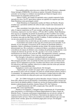 O Chefe, por Ivo Patarra
©2006 Ivo Patarra
Este livro é distribuído pela licença Creative Commons
http://www.escandalodomensalao.com.br/
263
Veja também publica entrevista com o relator da CPI dos Correios, o deputado
Osmar Serraglio (PMDB-PR). Ele afirma ao repórter Alexandre Oltramari que a
comissão vai investigar se o dinheiro movimentado por Duda tem ligação com o
financiamento de campanhas políticas do PT:
– Marcos Valério, que sempre foi apontado como o grande responsável pela
operação do caixa 2 do PT, agora parece apenas um apêndice do esquema que tinha
Duda Mendonça como personagem central.
– Duda Mendonça era freqüentador assíduo do Palácio do Planalto. Dá para
acreditar que o presidente também não sabia de nada a respeito das maracutaias do
publicitário?
– Que o presidente Lula tinha ciência, ele tinha. Só não posso dizer quanto ele
sabia. O suposto empréstimo ao PT, por exemplo, está hoje em R$ 100 milhões. À
Coteminas, empresa do vice José Alencar, o PT deve R$ 11 milhões. Duda Mendonça
disse que fez as campanhas do partido do presidente por R$ 25 milhões mas recebeu
apenas R$ 10,5 milhões. Duda, portanto, ainda tem R$ 14,5 milhões para receber. O PT
ia construir uma sede em São Paulo com R$ 15 milhões. É difícil acreditar que Lula não
viu um caixa paralelo de mais de R$ 140 milhões.
– O presidente disse na televisão que não acredita na existência do mensalão.
– O presidente está errado ao dizer que não existem provas do mensalão. É um
absurdo. Eu sou advogado. O tesoureiro do PT confessa ter distribuído dinheiro a
deputados, líderes e presidentes de partidos da base aliada. Há extratos bancários
demonstrando isso. Há a confissão e a renúncia de líderes e presidentes de partidos. Há
coincidências de repasse de dinheiro com a mudança de parlamentares de partido e com
votações de interesse do governo. Só o PL, que deu o vice a Lula, recebeu 24
transferências em menos de seis meses de 2003. São pagamentos semanais, contínuos,
em valores muito semelhantes. Como é que não existem provas do mensalão?
Para Serraglio, Lula pode ser responsabilizado por negligência:
– O presidente não conseguiu reconhecer indícios de corrupção no partido dele.
Não conseguiu perceber como seu partido foi eleito com uma minoria e formou uma
maioria. Ele foi negligente no governo. Escolheu José Dirceu como seu braço-direito.
Ele tinha de ter sido mais vigilante, tinha de ter se dado conta das coisas que estavam
acontecendo. É responsabilidade dele.
Negligência é motivo para impeachment. Diz Serraglio:
– Alguém pode ser cassado sem sequer saber o que aconteceu, apenas porque o
que aconteceu estava sob seu comando. Ele pode ser cassado porque nomeou, porque é
o comandante. No julgamento político não é necessária a comprovação da culpa, mas
apenas o convencimento da culpa pelos pares que vão participar do julgamento.
258 – 26/1/2006 O delegado de polícia Benedito Antonio Valencise, de Ribeirão
Preto (SP), afirma ter provas documentais e testemunhais suficientes para concluir que
houve desvio de dinheiro público e fraude nos serviços de limpeza pública em Ribeirão,
durante a administração do prefeito Antonio Palocci (PT). Diz Valencise:
– O superfaturamento está 100% comprovado. Para cada R$ 1 de serviço
prestado, R$ 2 eram superfaturados.
Durante as investigações, o delegado tomou o depoimento de 14 testemunhas,
entre funcionários e ex-funcionários do Daerp (Departamento de Água e Esgoto de
Ribeirão Preto). 12 pessoas confirmaram irregularidades nos serviços de varrição. O
esquema envolvia assessores da Prefeitura e funcionários da empresa Leão Leão,
responsável pelos serviços. Outros sete moradores da cidade afirmaram que suas ruas
jamais foram varridas, apesar de a Prefeitura pagar pelos serviços. Do delegado:
 