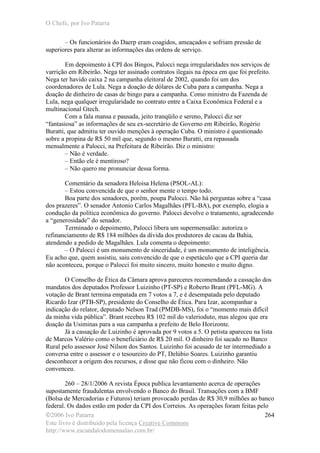 O Chefe, por Ivo Patarra
©2006 Ivo Patarra
Este livro é distribuído pela licença Creative Commons
http://www.escandalodomensalao.com.br/
264
– Os funcionários do Daerp eram coagidos, ameaçados e sofriam pressão de
superiores para alterar as informações das ordens de serviço.
Em depoimento à CPI dos Bingos, Palocci nega irregularidades nos serviços de
varrição em Ribeirão. Nega ter assinado contratos ilegais na época em que foi prefeito.
Nega ter havido caixa 2 na campanha eleitoral de 2002, quando foi um dos
coordenadores de Lula. Nega a doação de dólares de Cuba para a campanha. Nega a
doação de dinheiro de casas de bingo para a campanha. Como ministro da Fazenda de
Lula, nega qualquer irregularidade no contrato entre a Caixa Econômica Federal e a
multinacional Gtech.
Com a fala mansa e pausada, jeito tranqüilo e sereno, Palocci diz ser
“fantasiosa” as informações de seu ex-secretário de Governo em Ribeirão, Rogério
Buratti, que admitiu ter ouvido menções à operação Cuba. O ministro é questionado
sobre a propina de R$ 50 mil que, segundo o mesmo Buratti, era repassada
mensalmente a Palocci, na Prefeitura de Ribeirão. Diz o ministro:
– Não é verdade.
– Então ele é mentiroso?
– Não quero me pronunciar dessa forma.
Comentário da senadora Heloisa Helena (PSOL-AL):
– Estou convencida de que o senhor mente o tempo todo.
Boa parte dos senadores, porém, poupa Palocci. Não há perguntas sobre a “casa
dos prazeres”. O senador Antonio Carlos Magalhães (PFL-BA), por exemplo, elogia a
condução da política econômica do governo. Palocci devolve o tratamento, agradecendo
a “generosidade” do senador.
Terminado o depoimento, Palocci libera um supermensalão: autoriza o
refinanciamento de R$ 184 milhões da dívida dos produtores de cacau da Bahia,
atendendo a pedido de Magalhães. Lula comenta o depoimento:
– O Palocci é um monumento de sinceridade, é um monumento de inteligência.
Eu acho que, quem assistiu, saiu convencido de que o espetáculo que a CPI queria dar
não aconteceu, porque o Palocci foi muito sincero, muito honesto e muito digno.
O Conselho de Ética da Câmara aprova pareceres recomendando a cassação dos
mandatos dos deputados Professor Luizinho (PT-SP) e Roberto Brant (PFL-MG). A
votação de Brant termina empatada em 7 votos a 7, e é desempatada pelo deputado
Ricardo Izar (PTB-SP), presidente do Conselho de Ética. Para Izar, acompanhar a
indicação do relator, deputado Nelson Trad (PMDB-MS), foi o “momento mais difícil
da minha vida pública”. Brant recebeu R$ 102 mil do valerioduto, mas alegou que era
doação da Usiminas para a sua campanha a prefeito de Belo Horizonte.
Já a cassação de Luizinho é aprovada por 9 votos a 5. O petista apareceu na lista
de Marcos Valério como o beneficiário de R$ 20 mil. O dinheiro foi sacado no Banco
Rural pelo assessor José Nilson dos Santos. Luizinho foi acusado de ter intermediado a
conversa entre o assessor e o tesoureiro do PT, Delúbio Soares. Luizinho garantiu
desconhecer a origem dos recursos, e disse que não ficou com o dinheiro. Não
convenceu.
260 – 28/1/2006 A revista Época publica levantamento acerca de operações
supostamente fraudulentas envolvendo o Banco do Brasil. Transações com a BMF
(Bolsa de Mercadorias e Futuros) teriam provocado perdas de R$ 30,9 milhões ao banco
federal. Os dados estão em poder da CPI dos Correios. As operações foram feitas pelo
 