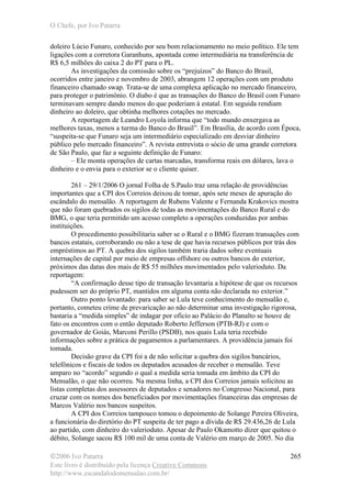 O Chefe, por Ivo Patarra
©2006 Ivo Patarra
Este livro é distribuído pela licença Creative Commons
http://www.escandalodomensalao.com.br/
265
doleiro Lúcio Funaro, conhecido por seu bom relacionamento no meio político. Ele tem
ligações com a corretora Garanhuns, apontada como intermediária na transferência de
R$ 6,5 milhões do caixa 2 do PT para o PL.
As investigações da comissão sobre os “prejuízos” do Banco do Brasil,
ocorridos entre janeiro e novembro de 2003, abrangem 12 operações com um produto
financeiro chamado swap. Trata-se de uma complexa aplicação no mercado financeiro,
para proteger o patrimônio. O diabo é que as transações do Banco do Brasil com Funaro
terminavam sempre dando menos do que poderiam à estatal. Em seguida rendiam
dinheiro ao doleiro, que obtinha melhores cotações no mercado.
A reportagem de Leandro Loyola informa que “todo mundo enxergava as
melhores taxas, menos a turma do Banco do Brasil”. Em Brasília, de acordo com Época,
“suspeita-se que Funaro seja um intermediário especializado em desviar dinheiro
público pelo mercado financeiro”. A revista entrevista o sócio de uma grande corretora
de São Paulo, que faz a seguinte definição de Funaro:
– Ele monta operações de cartas marcadas, transforma reais em dólares, lava o
dinheiro e o envia para o exterior se o cliente quiser.
261 – 29/1/2006 O jornal Folha de S.Paulo traz uma relação de providências
importantes que a CPI dos Correios deixou de tomar, após sete meses de apuração do
escândalo do mensalão. A reportagem de Rubens Valente e Fernanda Krakovics mostra
que não foram quebrados os sigilos de todas as movimentações do Banco Rural e do
BMG, o que teria permitido um acesso completo a operações conduzidas por ambas
instituições.
O procedimento possibilitaria saber se o Rural e o BMG fizeram transações com
bancos estatais, corroborando ou não a tese de que havia recursos públicos por trás dos
empréstimos ao PT. A quebra dos sigilos também traria dados sobre eventuais
internações de capital por meio de empresas offshore ou outros bancos do exterior,
próximos das datas dos mais de R$ 55 milhões movimentados pelo valerioduto. Da
reportagem:
“A confirmação desse tipo de transação levantaria a hipótese de que os recursos
pudessem ser do próprio PT, mantidos em alguma conta não declarada no exterior.”
Outro ponto levantado: para saber se Lula teve conhecimento do mensalão e,
portanto, cometeu crime de prevaricação ao não determinar uma investigação rigorosa,
bastaria a “medida simples” de indagar por ofício ao Palácio do Planalto se houve de
fato os encontros com o então deputado Roberto Jefferson (PTB-RJ) e com o
governador de Goiás, Marconi Perillo (PSDB), nos quais Lula teria recebido
informações sobre a prática de pagamentos a parlamentares. A providência jamais foi
tomada.
Decisão grave da CPI foi a de não solicitar a quebra dos sigilos bancários,
telefônicos e fiscais de todos os deputados acusados de receber o mensalão. Teve
amparo no “acordo” segundo o qual a medida seria tomada em âmbito da CPI do
Mensalão, o que não ocorreu. Na mesma linha, a CPI dos Correios jamais solicitou as
listas completas dos assessores de deputados e senadores no Congresso Nacional, para
cruzar com os nomes dos beneficiados por movimentações financeiras das empresas de
Marcos Valério nos bancos suspeitos.
A CPI dos Correios tampouco tomou o depoimento de Solange Pereira Oliveira,
a funcionária do diretório do PT suspeita de ter pago a dívida de R$ 29.436,26 de Lula
ao partido, com dinheiro do valerioduto. Apesar de Paulo Okamotto dizer que quitou o
débito, Solange sacou R$ 100 mil de uma conta de Valério em março de 2005. No dia
 