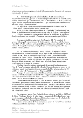 O Chefe, por Ivo Patarra
©2006 Ivo Patarra
Este livro é distribuído pela licença Creative Commons
http://www.escandalodomensalao.com.br/
267
integralmente destinado ao pagamento de dívidas de campanha. Valdemar não apresenta
comprovantes de gastos.
263 – 31/1/2006 Depoimento à Polícia Federal. José Genoino (SP), ex-
presidente nacional do PT, procura se eximir de responsabilidade por ter assinado, como
avalista, empréstimos que o partido tomou junto ao Banco Rural e ao BMG. Afirma que
seguiu “decisão conjunta do diretório nacional”, e que “os detalhes não foram tratados
por mim”. Culpa o tesoureiro do PT:
– A negociação e a escolha das instituições financeiras ficaram a cargo do
Delúbio Soares. Eu simplesmente assinei como avalista.
Apesar de ocupar o cargo de presidente do PT na época, Genoino sustenta que
deixou os pedidos de empréstimos inteiramente nas mãos de Delúbio, “em confiança”.
– Minhas funções eram eminentemente políticas na presidência do partido. As
funções administrativas, gerenciais e financeiras eram de competência do Delúbio.
O corregedor da Câmara, deputado Ciro Nogueira (PP-PI), um aliado do
governo federal, pede o arquivamento da denúncia contra o deputado João Herrmann
Neto (PDT-SP). Ele confessou ter recebido 25 mensalinhos, num total de R$ 79 mil, da
empresa de transporte aéreo Beta, investigada por suspeitas de irregularidades em
contrato com os Correios.
264 – 1/2/2006 Em depoimento à Polícia Federal, o ex-deputado Roberto
Jefferson (PTB-RJ) afirma que recebeu doação ilegal de R$ 75 mil para a campanha
eleitoral de 2002. Veio de um esquema operado por Dimas Toledo, ex-diretor de
engenharia de Furnas Centrais Elétricas. De acordo com Jefferson, Toledo levou a
quantia pessoalmente a seu escritório político, em dinheiro vivo. O diretor da estatal
federal só deixou o cargo em 2005, depois que o próprio Jefferson denunciou seu
envolvimento no escândalo do mensalão.
A Polícia Federal investiga a autenticidade de um dossiê conhecido como a
“lista de Furnas”, cuja autoria é atribuída a Toledo. Ele nega. Contém os nomes de 156
políticos, a grande maioria de oposição ao governo Lula. Eles teriam recebido R$ 40
milhões do caixa 2 de Furnas, durante as eleições de 2002.
A relação de nomes está em papel timbrado de Furnas, mas o carimbo de um
cartório de Belo Horizonte foi considerado falso por peritos da Polícia Federal. A fraude
serve como manobra diversionista. Desvia a atenção do escândalo do mensalão. Surte
efeito. Trava os trabalhos da CPI dos Correios.
O repórter Fernando Rodrigues, da Folha de S.Paulo, informa que a difusão do
“documento” pela internet foi feita por um militante do PT de Belo Horizonte. Ele teria
recebido uma fotocópia da lista do deputado Rogério Correia (PT-MG). Correia diz que
a obteve do lobista Nilton Monteiro. E Monteiro, por sua vez, entregou o documento a
um advogado, já morto. E assim o original não existiria mais. O inquérito confirmará
que a lista é uma fraude.
Em entrevista à revista Carta Capital, Jefferson reitera ter recebido os R$ 75 mil
de Dimas Toledo, em dinheiro de caixa 2, para a campanha de 2002. Lembramos que,
no rateio do governo Lula, Furnas Centrais Elétricas também era área de influência do
PTB. O repórter Maurício Dias questiona Jefferson:
– Como era a mecânica de funcionamento do caixa 2 de Furnas? Como o senhor
soube do doutor Dimas e como ele o procurou?
 