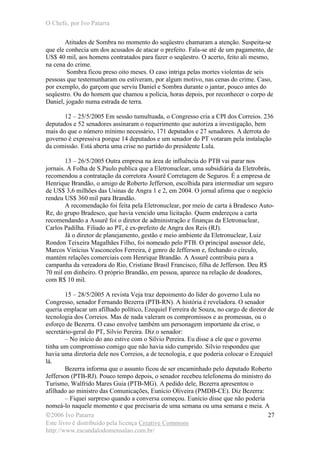 O Chefe, por Ivo Patarra
©2006 Ivo Patarra
Este livro é distribuído pela licença Creative Commons
http://www.escandalodomensalao.com.br/
27
Atitudes de Sombra no momento do seqüestro chamaram a atenção. Suspeita-se
que ele conhecia um dos acusados de atacar o prefeito. Fala-se até de um pagamento, de
US$ 40 mil, aos homens contratados para fazer o seqüestro. O acerto, feito ali mesmo,
na cena do crime.
Sombra ficou preso oito meses. O caso intriga pelas mortes violentas de seis
pessoas que testemunharam ou estiveram, por algum motivo, nas cenas do crime. Caso,
por exemplo, do garçom que serviu Daniel e Sombra durante o jantar, pouco antes do
seqüestro. Ou do homem que chamou a polícia, horas depois, por reconhecer o corpo de
Daniel, jogado numa estrada de terra.
12 – 25/5/2005 Em sessão tumultuada, o Congresso cria a CPI dos Correios. 236
deputados e 52 senadores assinaram o requerimento que autoriza a investigação, bem
mais do que o número mínimo necessário, 171 deputados e 27 senadores. A derrota do
governo é expressiva porque 14 deputados e um senador do PT votaram pela instalação
da comissão. Está aberta uma crise no partido do presidente Lula.
13 – 26/5/2005 Outra empresa na área de influência do PTB vai parar nos
jornais. A Folha de S.Paulo publica que a Eletronuclear, uma subsidiária da Eletrobrás,
recomendou a contratação da corretora Assurê Corretagem de Seguros. É a empresa de
Henrique Brandão, o amigo de Roberto Jefferson, escolhida para intermediar um seguro
de US$ 3,6 milhões das Usinas de Angra 1 e 2, em 2004. O jornal afirma que o negócio
rendeu US$ 360 mil para Brandão.
A recomendação foi feita pela Eletronuclear, por meio de carta à Bradesco Auto-
Re, do grupo Bradesco, que havia vencido uma licitação. Quem endereçou a carta
recomendando a Assurê foi o diretor de administração e finanças da Eletronuclear,
Carlos Padilha. Filiado ao PT, é ex-prefeito de Angra dos Reis (RJ).
Já o diretor de planejamento, gestão e meio ambiente da Eletronuclear, Luiz
Rondon Teixeira Magalhães Filho, foi nomeado pelo PTB. O principal assessor dele,
Marcos Vinícius Vasconcelos Ferreira, é genro de Jefferson e, fechando o círculo,
mantém relações comerciais com Henrique Brandão. A Assurê contribuiu para a
campanha da vereadora do Rio, Cristiane Brasil Francisco, filha de Jefferson. Deu R$
70 mil em dinheiro. O próprio Brandão, em pessoa, aparece na relação de doadores,
com R$ 10 mil.
15 – 28/5/2005 A revista Veja traz depoimento do líder do governo Lula no
Congresso, senador Fernando Bezerra (PTB-RN). A história é reveladora. O senador
queria emplacar um afilhado político, Ezequiel Ferreira de Souza, no cargo de diretor de
tecnologia dos Correios. Mas de nada valeram os compromissos e as promessas, ou o
esforço de Bezerra. O caso envolve também um personagem importante da crise, o
secretário-geral do PT, Silvio Pereira. Diz o senador:
– No início do ano estive com o Silvio Pereira. Eu disse a ele que o governo
tinha um compromisso comigo que não havia sido cumprido. Silvio respondeu que
havia uma diretoria dele nos Correios, a de tecnologia, e que poderia colocar o Ezequiel
lá.
Bezerra informa que o assunto ficou de ser encaminhado pelo deputado Roberto
Jefferson (PTB-RJ). Pouco tempo depois, o senador recebeu telefonema do ministro do
Turismo, Walfrido Mares Guia (PTB-MG). A pedido dele, Bezerra apresentou o
afilhado ao ministro das Comunicações, Eunício Oliveira (PMDB-CE). Diz Bezerra:
– Fiquei surpreso quando a conversa começou. Eunício disse que não poderia
nomeá-lo naquele momento e que precisaria de uma semana ou uma semana e meia. A
 